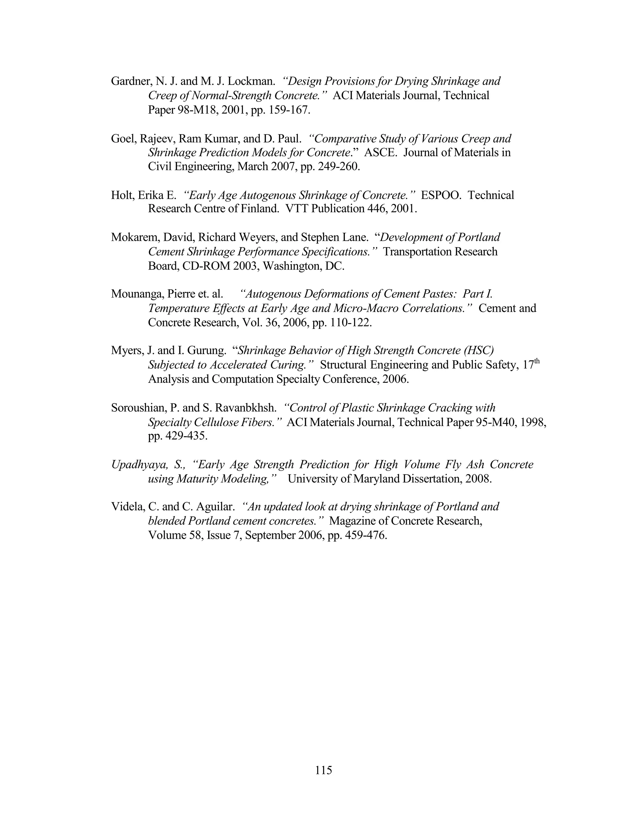 Gardner, N. J. and M. J. Lockman. “Design Provisions for Drying Shrinkage and
Creep of Normal-Strength Concrete.” ACI Materials Journal, Technical
Paper 98-M18, 2001, pp. 159-167.
Goel, Rajeev, Ram Kumar, and D. Paul. “Comparative Study of Various Creep and
Shrinkage Prediction Models for Concrete.” ASCE. Journal of Materials in
Civil Engineering, March 2007, pp. 249-260.
Holt, Erika E. “Early Age Autogenous Shrinkage of Concrete.” ESPOO. Technical
Research Centre of Finland. VTT Publication 446, 2001.
Mokarem, David, Richard Weyers, and Stephen Lane. “Development of Portland
Cement Shrinkage Performance Specifications.” Transportation Research
Board, CD-ROM 2003, Washington, DC.
Mounanga, Pierre et. al. “Autogenous Deformations of Cement Pastes: Part I.
Temperature Effects at Early Age and Micro-Macro Correlations.” Cement and
Concrete Research, Vol. 36, 2006, pp. 110-122.
Myers, J. and I. Gurung. “Shrinkage Behavior of High Strength Concrete (HSC)
Subjected to Accelerated Curing.” Structural Engineering and Public Safety, 17th
Analysis and Computation Specialty Conference, 2006.
Soroushian, P. and S. Ravanbkhsh. “Control of Plastic Shrinkage Cracking with
Specialty Cellulose Fibers.” ACI Materials Journal, Technical Paper 95-M40, 1998,
pp. 429-435.
Upadhyaya, S., “Early Age Strength Prediction for High Volume Fly Ash Concrete
using Maturity Modeling,” University of Maryland Dissertation, 2008.
Videla, C. and C. Aguilar. “An updated look at drying shrinkage of Portland and
blended Portland cement concretes.” Magazine of Concrete Research,
Volume 58, Issue 7, September 2006, pp. 459-476.
115
 
