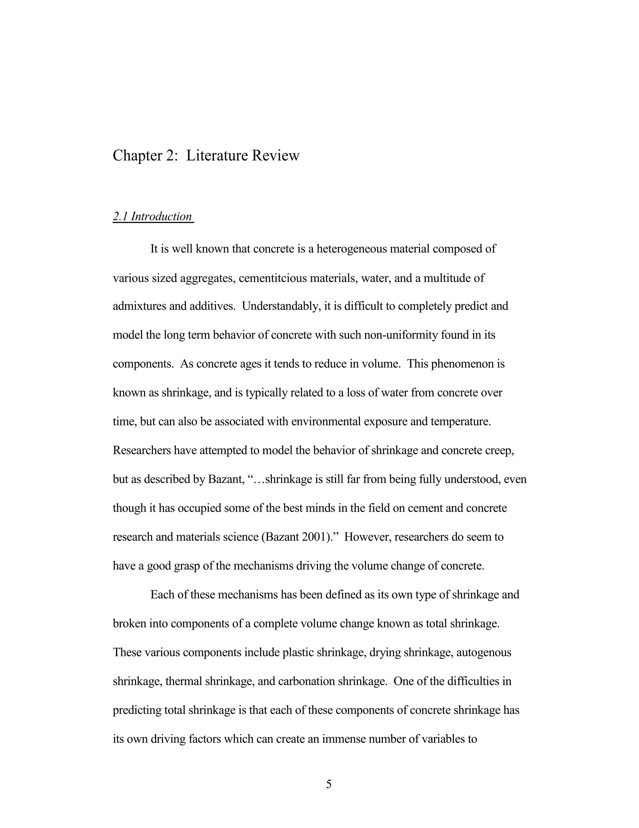 Chapter 2: Literature Review
2.1 Introduction
It is well known that concrete is a heterogeneous material composed of
various sized aggregates, cementitcious materials, water, and a multitude of
admixtures and additives. Understandably, it is difficult to completely predict and
model the long term behavior of concrete with such non-uniformity found in its
components. As concrete ages it tends to reduce in volume. This phenomenon is
known as shrinkage, and is typically related to a loss of water from concrete over
time, but can also be associated with environmental exposure and temperature.
Researchers have attempted to model the behavior of shrinkage and concrete creep,
but as described by Bazant, “…shrinkage is still far from being fully understood, even
though it has occupied some of the best minds in the field on cement and concrete
research and materials science (Bazant 2001).” However, researchers do seem to
have a good grasp of the mechanisms driving the volume change of concrete.
Each of these mechanisms has been defined as its own type of shrinkage and
broken into components of a complete volume change known as total shrinkage.
These various components include plastic shrinkage, drying shrinkage, autogenous
shrinkage, thermal shrinkage, and carbonation shrinkage. One of the difficulties in
predicting total shrinkage is that each of these components of concrete shrinkage has
its own driving factors which can create an immense number of variables to
5
 