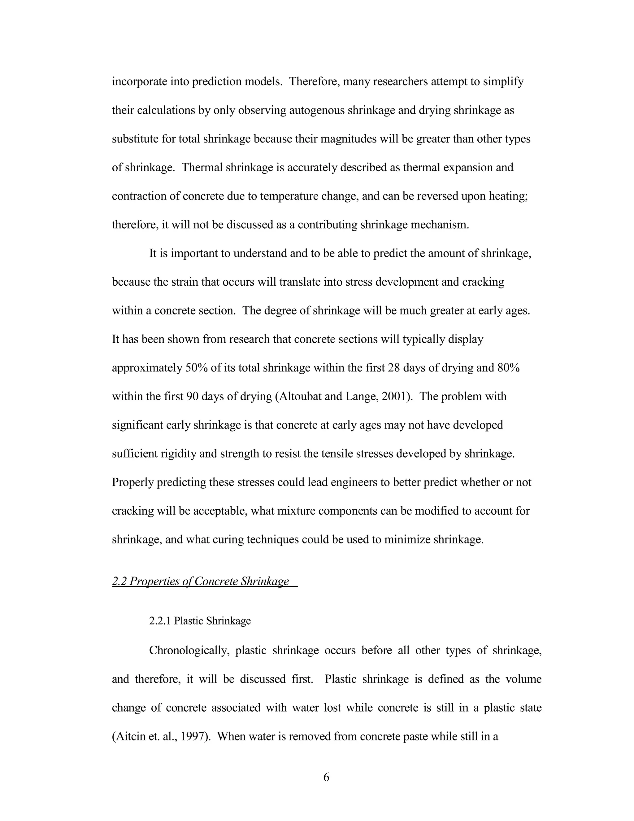 incorporate into prediction models. Therefore, many researchers attempt to simplify
their calculations by only observing autogenous shrinkage and drying shrinkage as
substitute for total shrinkage because their magnitudes will be greater than other types
of shrinkage. Thermal shrinkage is accurately described as thermal expansion and
contraction of concrete due to temperature change, and can be reversed upon heating;
therefore, it will not be discussed as a contributing shrinkage mechanism.
It is important to understand and to be able to predict the amount of shrinkage,
because the strain that occurs will translate into stress development and cracking
within a concrete section. The degree of shrinkage will be much greater at early ages.
It has been shown from research that concrete sections will typically display
approximately 50% of its total shrinkage within the first 28 days of drying and 80%
within the first 90 days of drying (Altoubat and Lange, 2001). The problem with
significant early shrinkage is that concrete at early ages may not have developed
sufficient rigidity and strength to resist the tensile stresses developed by shrinkage.
Properly predicting these stresses could lead engineers to better predict whether or not
cracking will be acceptable, what mixture components can be modified to account for
shrinkage, and what curing techniques could be used to minimize shrinkage.
2.2 Properties of Concrete Shrinkage
2.2.1 Plastic Shrinkage
Chronologically, plastic shrinkage occurs before all other types of shrinkage,
and therefore, it will be discussed first. Plastic shrinkage is defined as the volume
change of concrete associated with water lost while concrete is still in a plastic state
(Aitcin et. al., 1997). When water is removed from concrete paste while still in a
6
 