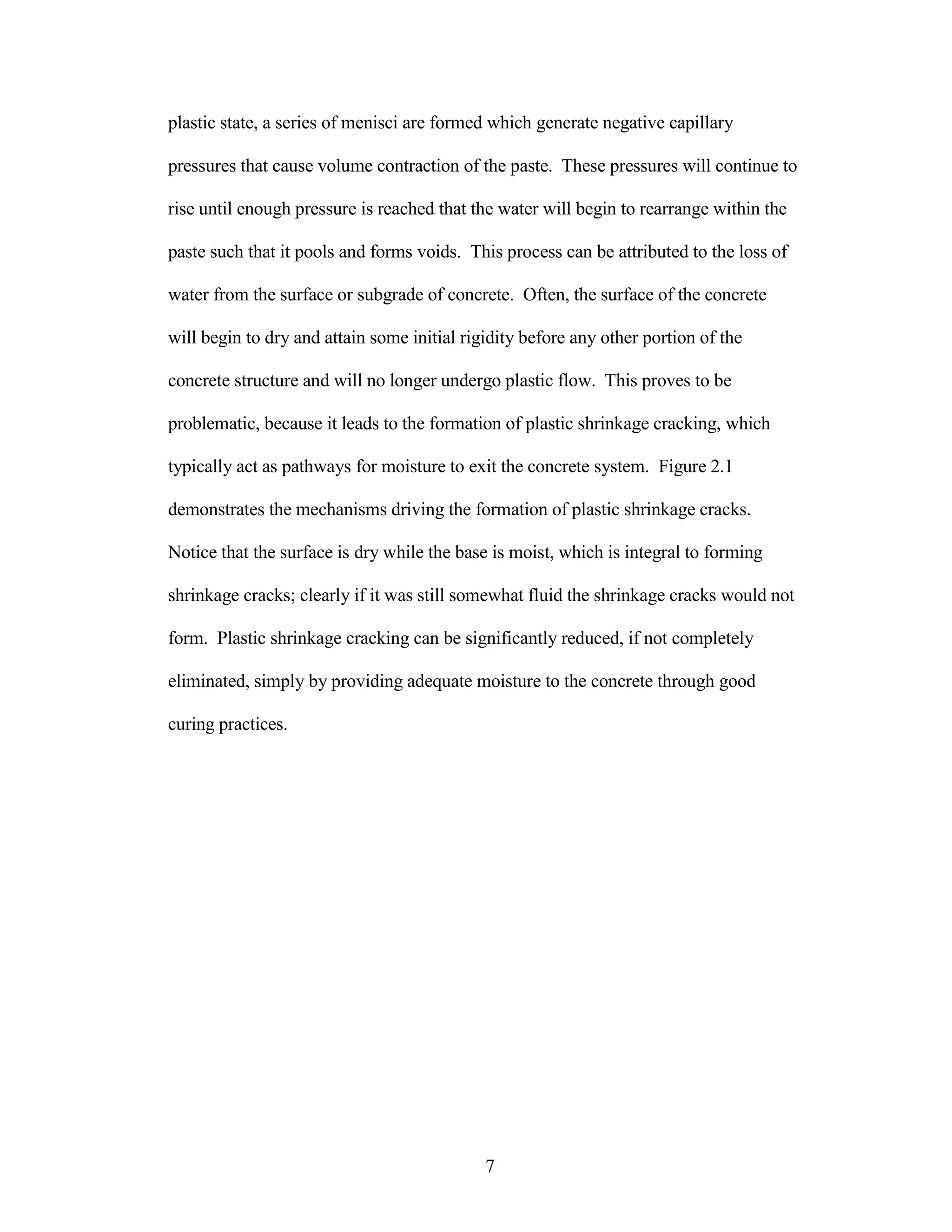 plastic state, a series of menisci are formed which generate negative capillary
pressures that cause volume contraction of the paste. These pressures will continue to
rise until enough pressure is reached that the water will begin to rearrange within the
paste such that it pools and forms voids. This process can be attributed to the loss of
water from the surface or subgrade of concrete. Often, the surface of the concrete
will begin to dry and attain some initial rigidity before any other portion of the
concrete structure and will no longer undergo plastic flow. This proves to be
problematic, because it leads to the formation of plastic shrinkage cracking, which
typically act as pathways for moisture to exit the concrete system. Figure 2.1
demonstrates the mechanisms driving the formation of plastic shrinkage cracks.
Notice that the surface is dry while the base is moist, which is integral to forming
shrinkage cracks; clearly if it was still somewhat fluid the shrinkage cracks would not
form. Plastic shrinkage cracking can be significantly reduced, if not completely
eliminated, simply by providing adequate moisture to the concrete through good
curing practices.
7
 