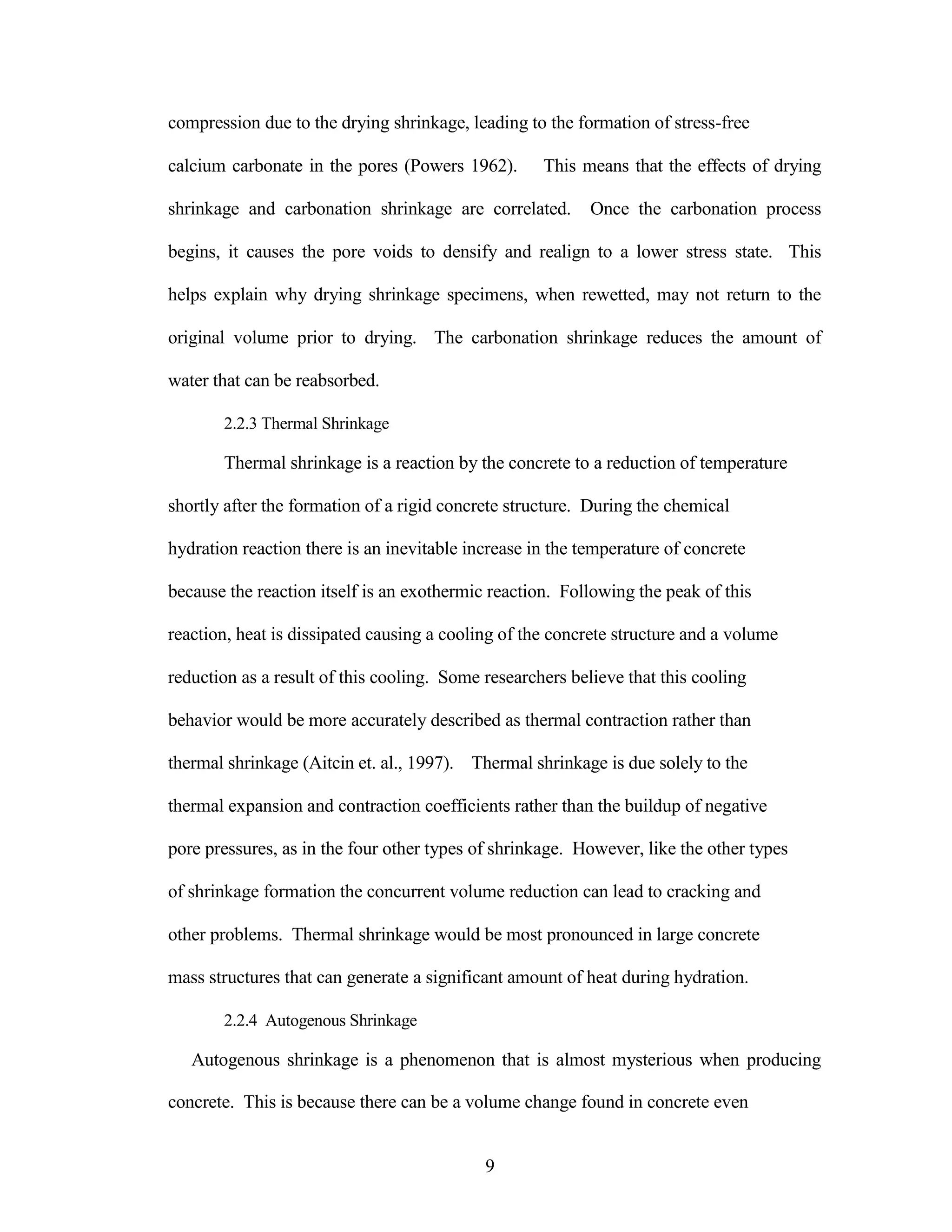 compression due to the drying shrinkage, leading to the formation of stress-free
calcium carbonate in the pores (Powers 1962). This means that the effects of drying
shrinkage and carbonation shrinkage are correlated. Once the carbonation process
begins, it causes the pore voids to densify and realign to a lower stress state. This
helps explain why drying shrinkage specimens, when rewetted, may not return to the
original volume prior to drying. The carbonation shrinkage reduces the amount of
water that can be reabsorbed.
2.2.3 Thermal Shrinkage
Thermal shrinkage is a reaction by the concrete to a reduction of temperature
shortly after the formation of a rigid concrete structure. During the chemical
hydration reaction there is an inevitable increase in the temperature of concrete
because the reaction itself is an exothermic reaction. Following the peak of this
reaction, heat is dissipated causing a cooling of the concrete structure and a volume
reduction as a result of this cooling. Some researchers believe that this cooling
behavior would be more accurately described as thermal contraction rather than
thermal shrinkage (Aitcin et. al., 1997). Thermal shrinkage is due solely to the
thermal expansion and contraction coefficients rather than the buildup of negative
pore pressures, as in the four other types of shrinkage. However, like the other types
of shrinkage formation the concurrent volume reduction can lead to cracking and
other problems. Thermal shrinkage would be most pronounced in large concrete
mass structures that can generate a significant amount of heat during hydration.
2.2.4 Autogenous Shrinkage
Autogenous shrinkage is a phenomenon that is almost mysterious when producing
concrete. This is because there can be a volume change found in concrete even
9
 