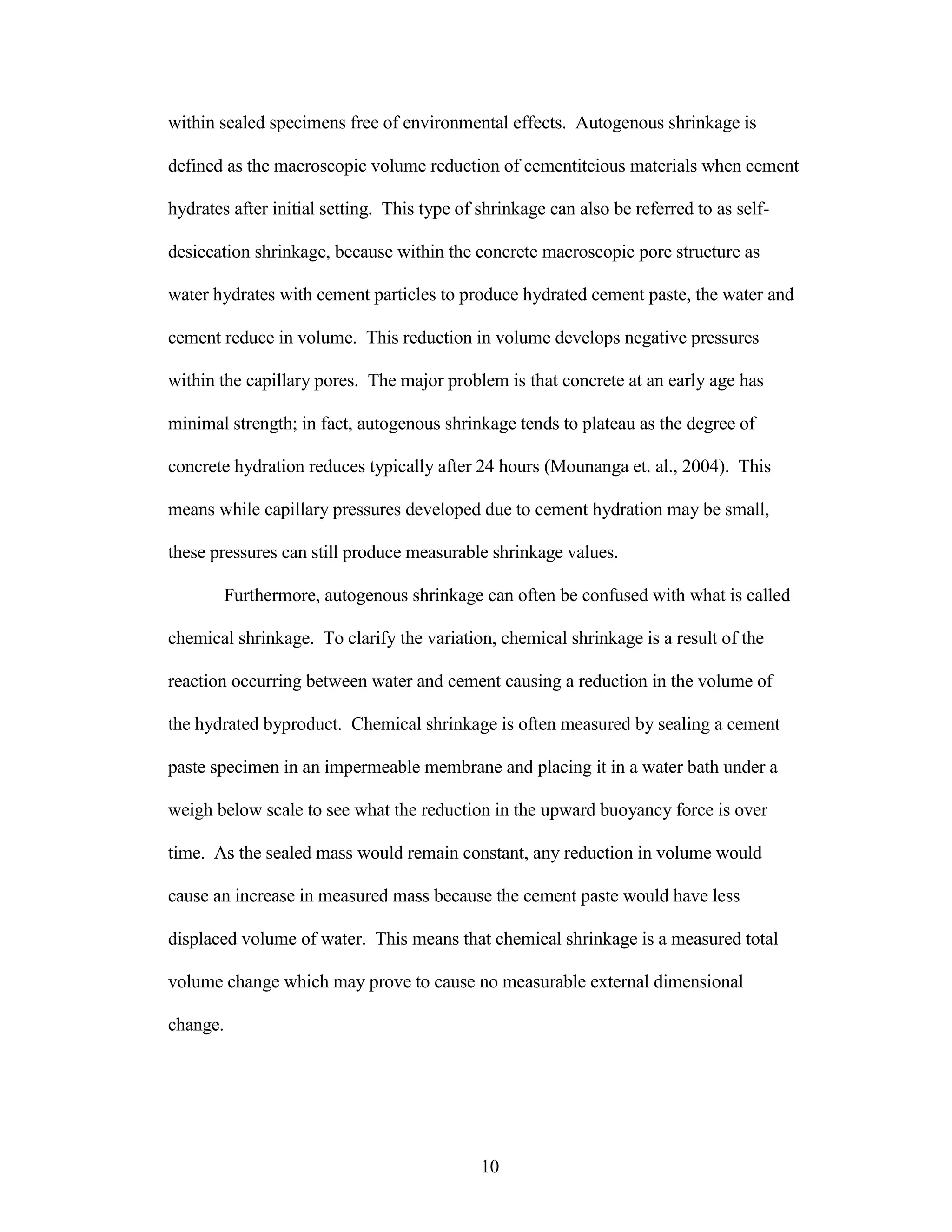 within sealed specimens free of environmental effects. Autogenous shrinkage is
defined as the macroscopic volume reduction of cementitcious materials when cement
hydrates after initial setting. This type of shrinkage can also be referred to as self-
desiccation shrinkage, because within the concrete macroscopic pore structure as
water hydrates with cement particles to produce hydrated cement paste, the water and
cement reduce in volume. This reduction in volume develops negative pressures
within the capillary pores. The major problem is that concrete at an early age has
minimal strength; in fact, autogenous shrinkage tends to plateau as the degree of
concrete hydration reduces typically after 24 hours (Mounanga et. al., 2004). This
means while capillary pressures developed due to cement hydration may be small,
these pressures can still produce measurable shrinkage values.
Furthermore, autogenous shrinkage can often be confused with what is called
chemical shrinkage. To clarify the variation, chemical shrinkage is a result of the
reaction occurring between water and cement causing a reduction in the volume of
the hydrated byproduct. Chemical shrinkage is often measured by sealing a cement
paste specimen in an impermeable membrane and placing it in a water bath under a
weigh below scale to see what the reduction in the upward buoyancy force is over
time. As the sealed mass would remain constant, any reduction in volume would
cause an increase in measured mass because the cement paste would have less
displaced volume of water. This means that chemical shrinkage is a measured total
volume change which may prove to cause no measurable external dimensional
change.
10
 