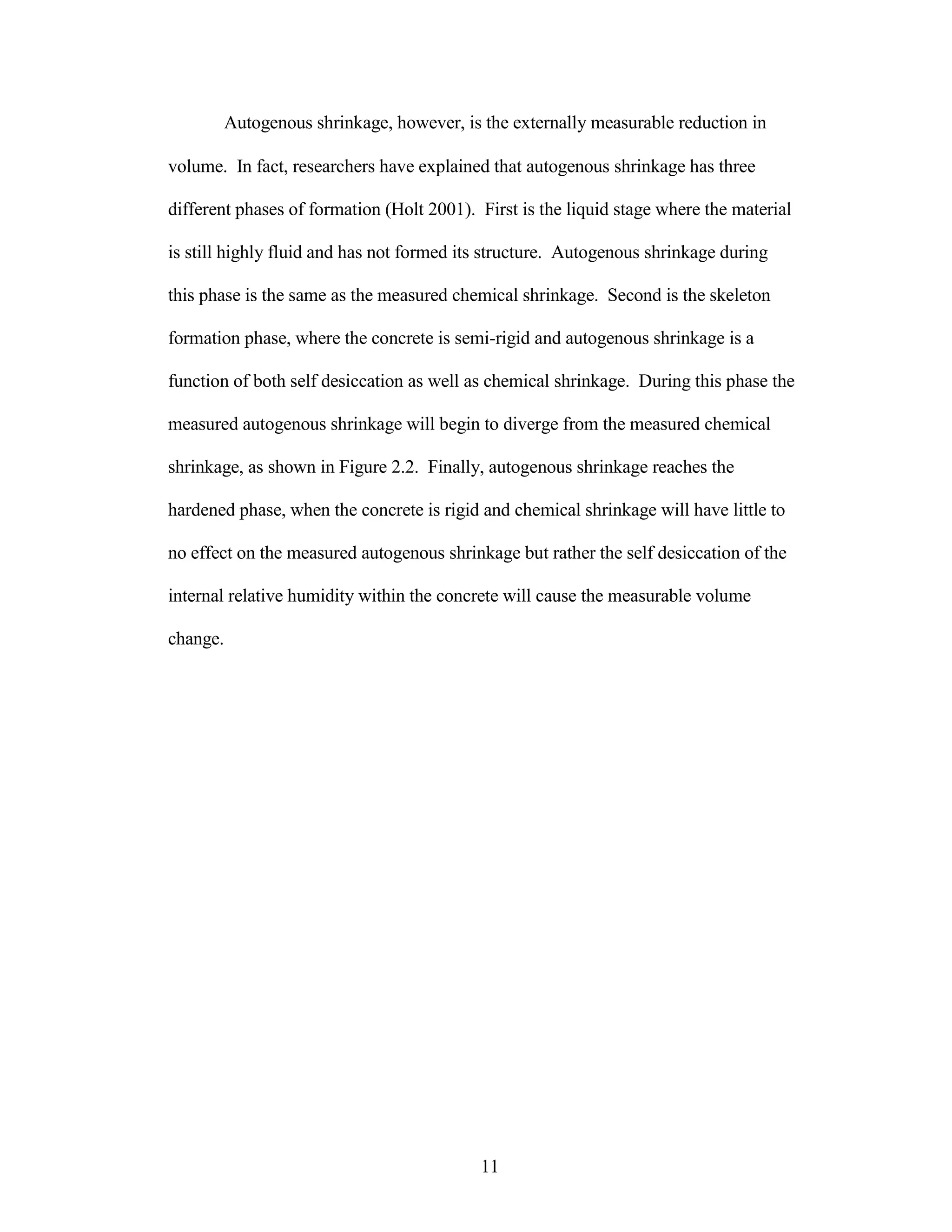 Autogenous shrinkage, however, is the externally measurable reduction in
volume. In fact, researchers have explained that autogenous shrinkage has three
different phases of formation (Holt 2001). First is the liquid stage where the material
is still highly fluid and has not formed its structure. Autogenous shrinkage during
this phase is the same as the measured chemical shrinkage. Second is the skeleton
formation phase, where the concrete is semi-rigid and autogenous shrinkage is a
function of both self desiccation as well as chemical shrinkage. During this phase the
measured autogenous shrinkage will begin to diverge from the measured chemical
shrinkage, as shown in Figure 2.2. Finally, autogenous shrinkage reaches the
hardened phase, when the concrete is rigid and chemical shrinkage will have little to
no effect on the measured autogenous shrinkage but rather the self desiccation of the
internal relative humidity within the concrete will cause the measurable volume
change.
11
 