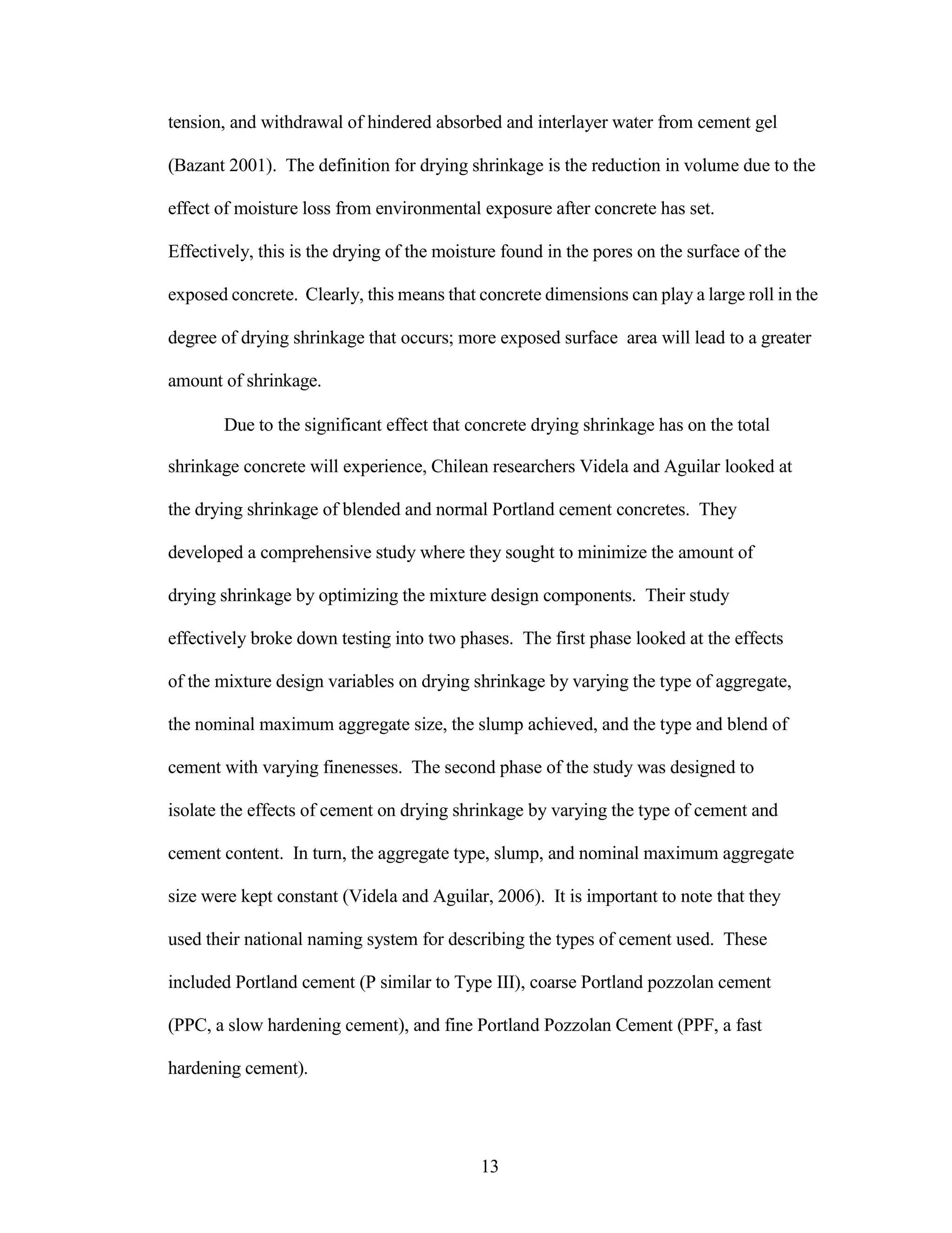 tension, and withdrawal of hindered absorbed and interlayer water from cement gel
(Bazant 2001). The definition for drying shrinkage is the reduction in volume due to the
effect of moisture loss from environmental exposure after concrete has set.
Effectively, this is the drying of the moisture found in the pores on the surface of the
exposed concrete. Clearly, this means that concrete dimensions can play a large roll in the
degree of drying shrinkage that occurs; more exposed surface area will lead to a greater
amount of shrinkage.
Due to the significant effect that concrete drying shrinkage has on the total
shrinkage concrete will experience, Chilean researchers Videla and Aguilar looked at
the drying shrinkage of blended and normal Portland cement concretes. They
developed a comprehensive study where they sought to minimize the amount of
drying shrinkage by optimizing the mixture design components. Their study
effectively broke down testing into two phases. The first phase looked at the effects
of the mixture design variables on drying shrinkage by varying the type of aggregate,
the nominal maximum aggregate size, the slump achieved, and the type and blend of
cement with varying finenesses. The second phase of the study was designed to
isolate the effects of cement on drying shrinkage by varying the type of cement and
cement content. In turn, the aggregate type, slump, and nominal maximum aggregate
size were kept constant (Videla and Aguilar, 2006). It is important to note that they
used their national naming system for describing the types of cement used. These
included Portland cement (P similar to Type III), coarse Portland pozzolan cement
(PPC, a slow hardening cement), and fine Portland Pozzolan Cement (PPF, a fast
hardening cement).
13
 