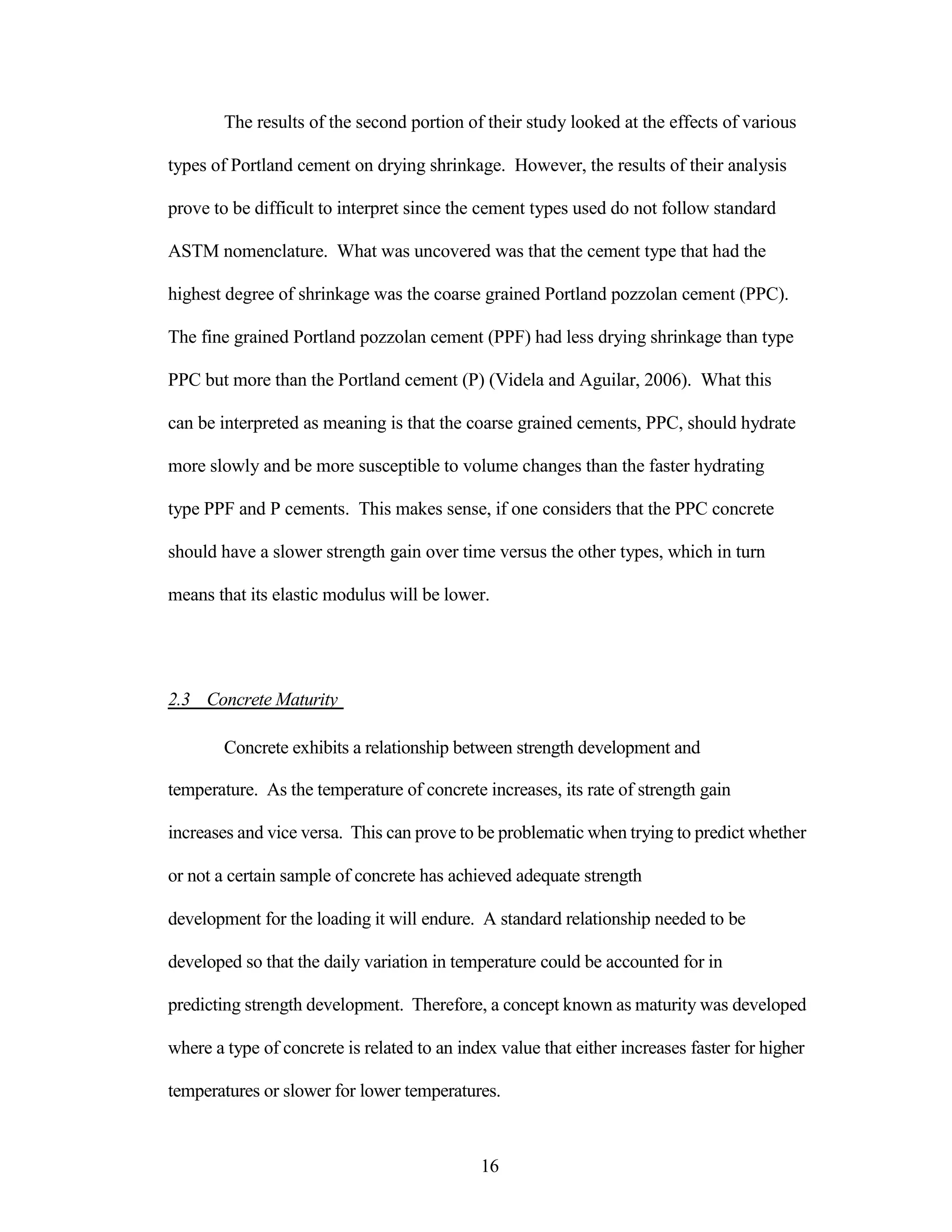 The results of the second portion of their study looked at the effects of various
types of Portland cement on drying shrinkage. However, the results of their analysis
prove to be difficult to interpret since the cement types used do not follow standard
ASTM nomenclature. What was uncovered was that the cement type that had the
highest degree of shrinkage was the coarse grained Portland pozzolan cement (PPC).
The fine grained Portland pozzolan cement (PPF) had less drying shrinkage than type
PPC but more than the Portland cement (P) (Videla and Aguilar, 2006). What this
can be interpreted as meaning is that the coarse grained cements, PPC, should hydrate
more slowly and be more susceptible to volume changes than the faster hydrating
type PPF and P cements. This makes sense, if one considers that the PPC concrete
should have a slower strength gain over time versus the other types, which in turn
means that its elastic modulus will be lower.
2.3 Concrete Maturity
Concrete exhibits a relationship between strength development and
temperature. As the temperature of concrete increases, its rate of strength gain
increases and vice versa. This can prove to be problematic when trying to predict whether
or not a certain sample of concrete has achieved adequate strength
development for the loading it will endure. A standard relationship needed to be
developed so that the daily variation in temperature could be accounted for in
predicting strength development. Therefore, a concept known as maturity was developed
where a type of concrete is related to an index value that either increases faster for higher
temperatures or slower for lower temperatures.
16
 