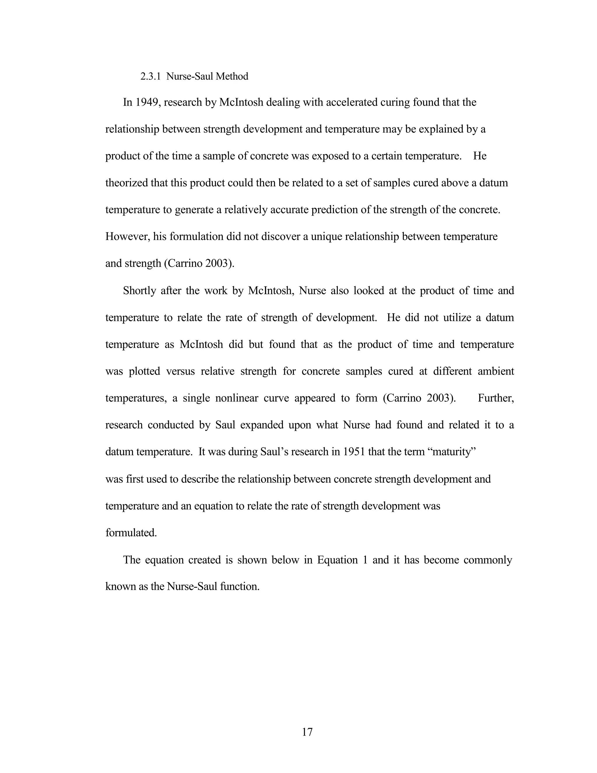2.3.1 Nurse-Saul Method
In 1949, research by McIntosh dealing with accelerated curing found that the
relationship between strength development and temperature may be explained by a
product of the time a sample of concrete was exposed to a certain temperature. He
theorized that this product could then be related to a set of samples cured above a datum
temperature to generate a relatively accurate prediction of the strength of the concrete.
However, his formulation did not discover a unique relationship between temperature
and strength (Carrino 2003).
Shortly after the work by McIntosh, Nurse also looked at the product of time and
temperature to relate the rate of strength of development. He did not utilize a datum
temperature as McIntosh did but found that as the product of time and temperature
was plotted versus relative strength for concrete samples cured at different ambient
temperatures, a single nonlinear curve appeared to form (Carrino 2003). Further,
research conducted by Saul expanded upon what Nurse had found and related it to a
datum temperature. It was during Saul‟s research in 1951 that the term “maturity”
was first used to describe the relationship between concrete strength development and
temperature and an equation to relate the rate of strength development was
formulated.
The equation created is shown below in Equation 1 and it has become commonly
known as the Nurse-Saul function.
17
 