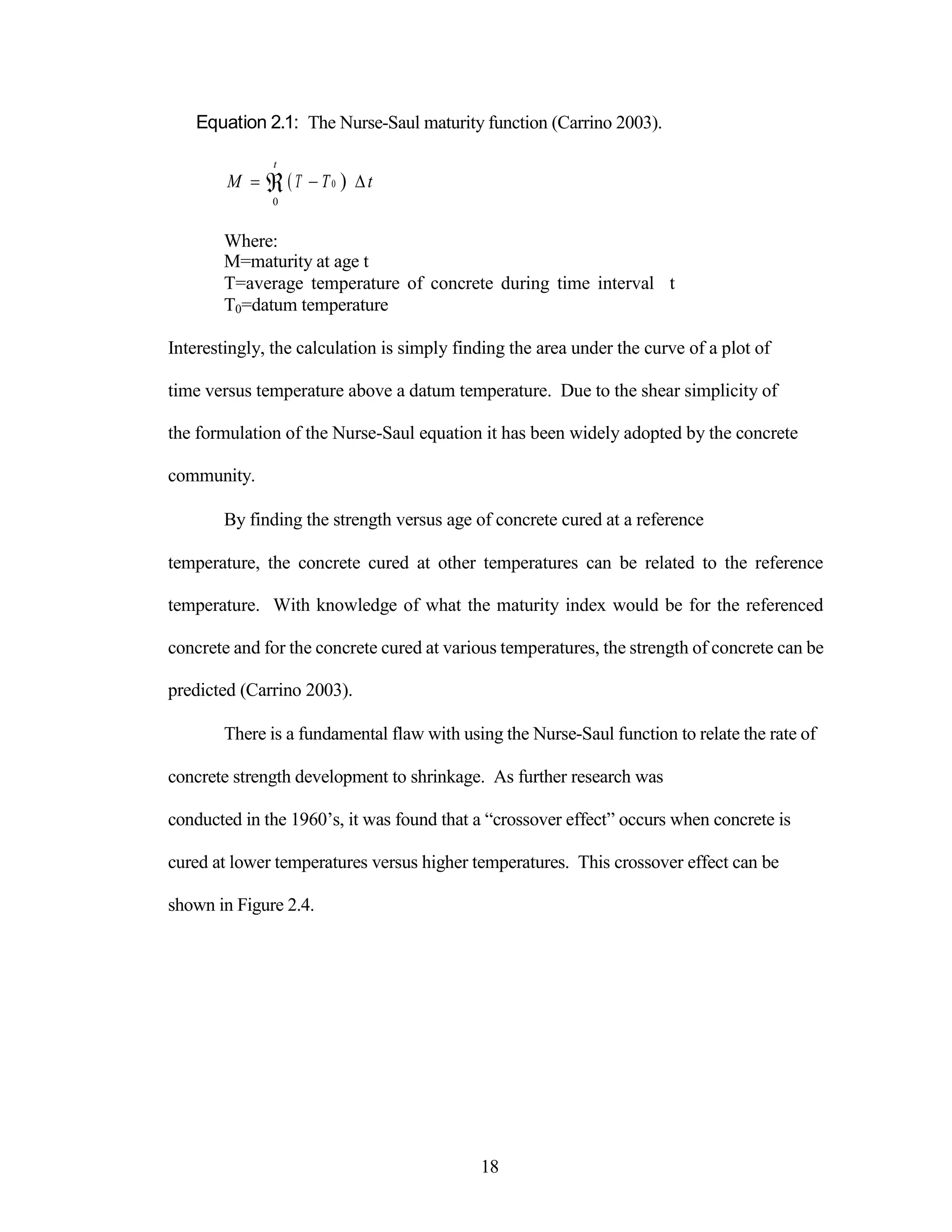 Equation 2.1: The Nurse-Saul maturity function (Carrino 2003).
t
M T T0  t
0
Where:
M=maturity at age t
T=average temperature of concrete during time interval t
T0=datum temperature
Interestingly, the calculation is simply finding the area under the curve of a plot of
time versus temperature above a datum temperature. Due to the shear simplicity of
the formulation of the Nurse-Saul equation it has been widely adopted by the concrete
community.
By finding the strength versus age of concrete cured at a reference
temperature, the concrete cured at other temperatures can be related to the reference
temperature. With knowledge of what the maturity index would be for the referenced
concrete and for the concrete cured at various temperatures, the strength of concrete can be
predicted (Carrino 2003).
There is a fundamental flaw with using the Nurse-Saul function to relate the rate of
concrete strength development to shrinkage. As further research was
conducted in the 1960‟s, it was found that a “crossover effect” occurs when concrete is
cured at lower temperatures versus higher temperatures. This crossover effect can be
shown in Figure 2.4.
18
 