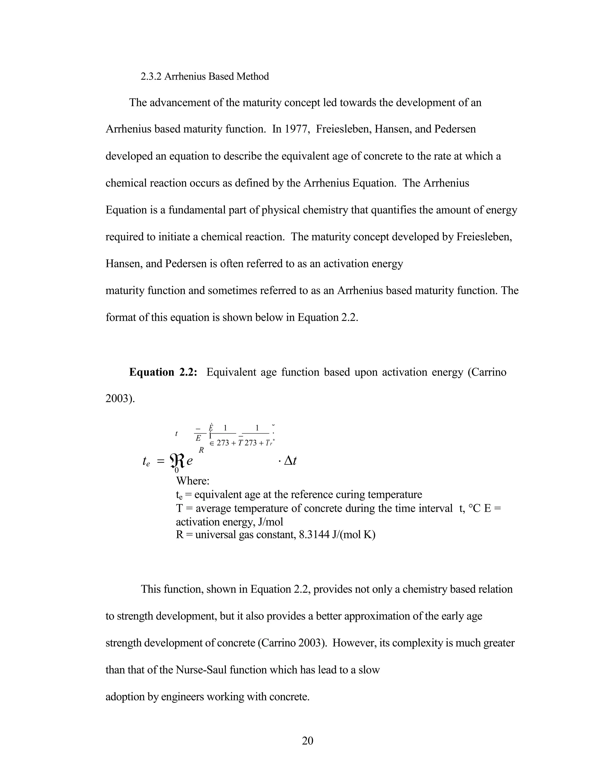 2.3.2 Arrhenius Based Method
The advancement of the maturity concept led towards the development of an
Arrhenius based maturity function. In 1977, Freiesleben, Hansen, and Pedersen
developed an equation to describe the equivalent age of concrete to the rate at which a
chemical reaction occurs as defined by the Arrhenius Equation. The Arrhenius
Equation is a fundamental part of physical chemistry that quantifies the amount of energy
required to initiate a chemical reaction. The maturity concept developed by Freiesleben,
Hansen, and Pedersen is often referred to as an activation energy
maturity function and sometimes referred to as an Arrhenius based maturity function. The
format of this equation is shown below in Equation 2.2.
Equation 2.2: Equivalent age function based upon activation energy (Carrino
2003).
t

E
R
È 1 1 ˘
Í  ˙
 273 T 273 Tr˚
te e t
0
Where:
te = equivalent age at the reference curing temperature
T = average temperature of concrete during the time interval t, °C E =
activation energy, J/mol
R = universal gas constant, 8.3144 J/(mol K)
This function, shown in Equation 2.2, provides not only a chemistry based relation
to strength development, but it also provides a better approximation of the early age
strength development of concrete (Carrino 2003). However, its complexity is much greater
than that of the Nurse-Saul function which has lead to a slow
adoption by engineers working with concrete.
20
 