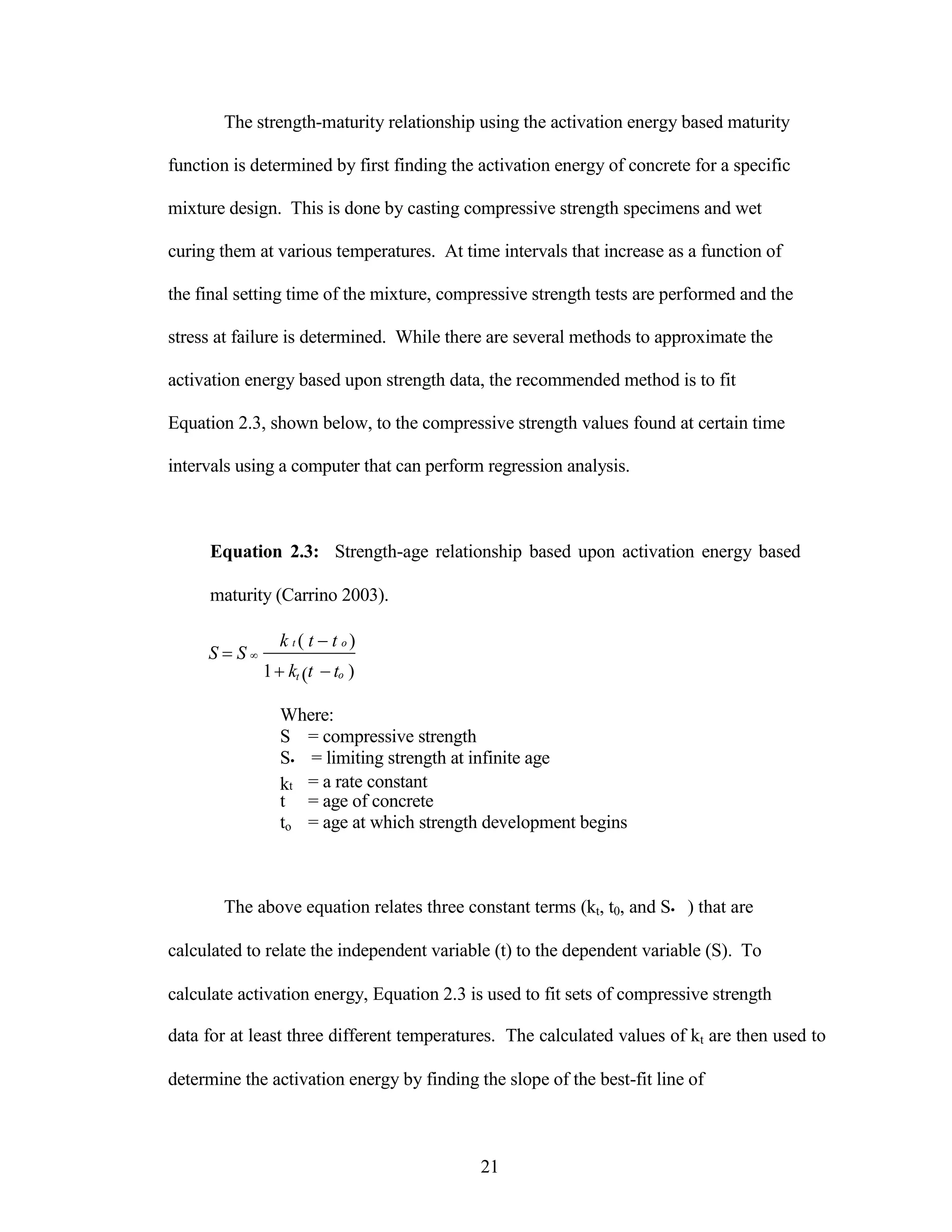 The strength-maturity relationship using the activation energy based maturity
function is determined by first finding the activation energy of concrete for a specific
mixture design. This is done by casting compressive strength specimens and wet
curing them at various temperatures. At time intervals that increase as a function of
the final setting time of the mixture, compressive strength tests are performed and the
stress at failure is determined. While there are several methods to approximate the
activation energy based upon strength data, the recommended method is to fit
Equation 2.3, shown below, to the compressive strength values found at certain time
intervals using a computer that can perform regression analysis.
Equation 2.3: Strength-age relationship based upon activation energy based
maturity (Carrino 2003).
S S 
k t ( t t o )
1kt (t to )
Where:
S = compressive strength
S• = limiting strength at infinite age
kt = a rate constant
t = age of concrete
to = age at which strength development begins
The above equation relates three constant terms (kt, t0, and S• ) that are
calculated to relate the independent variable (t) to the dependent variable (S). To
calculate activation energy, Equation 2.3 is used to fit sets of compressive strength
data for at least three different temperatures. The calculated values of kt are then used to
determine the activation energy by finding the slope of the best-fit line of
21
 