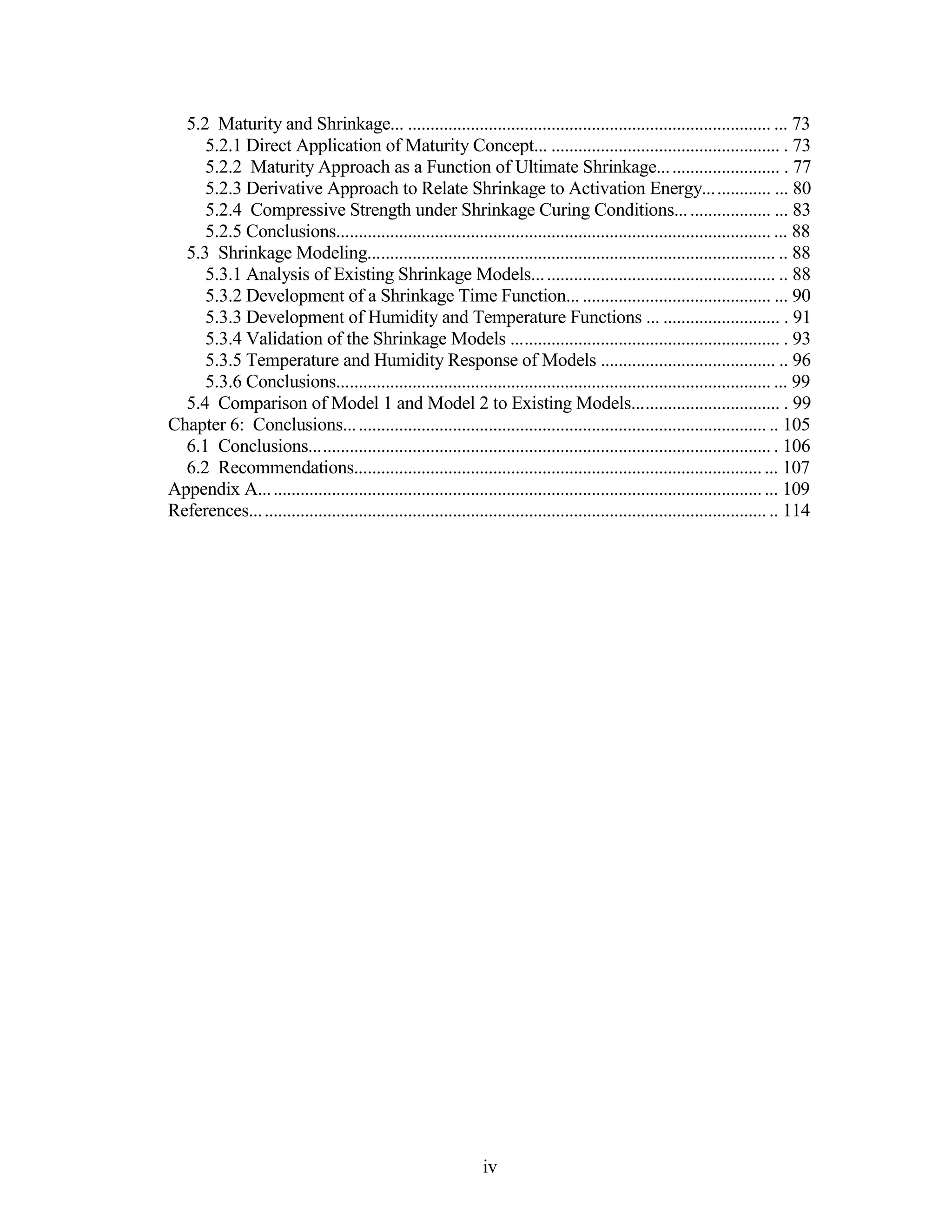 5.2 Maturity and Shrinkage... ................................................................................. ... 73
5.2.1 Direct Application of Maturity Concept... ................................................... . 73
5.2.2 Maturity Approach as a Function of Ultimate Shrinkage........................... . 77
5.2.3 Derivative Approach to Relate Shrinkage to Activation Energy............... ... 80
5.2.4 Compressive Strength under Shrinkage Curing Conditions..................... ... 83
5.2.5 Conclusions................................................................................................. ... 88
5.3 Shrinkage Modeling........................................................................................... .. 88
5.3.1 Analysis of Existing Shrinkage Models...................................................... .. 88
5.3.2 Development of a Shrinkage Time Function... .......................................... ... 90
5.3.3 Development of Humidity and Temperature Functions ... .......................... . 91
5.3.4 Validation of the Shrinkage Models ............................................................ . 93
5.3.5 Temperature and Humidity Response of Models ....................................... .. 96
5.3.6 Conclusions................................................................................................. ... 99
5.4 Comparison of Model 1 and Model 2 to Existing Models................................. . 99
Chapter 6: Conclusions.............................................................................................. .. 105
6.1 Conclusions....................................................................................................... . 106
6.2 Recommendations.............................................................................................. 107
Appendix A................................................................................................................... 109
References................................................................................................................... .. 114
iv
 