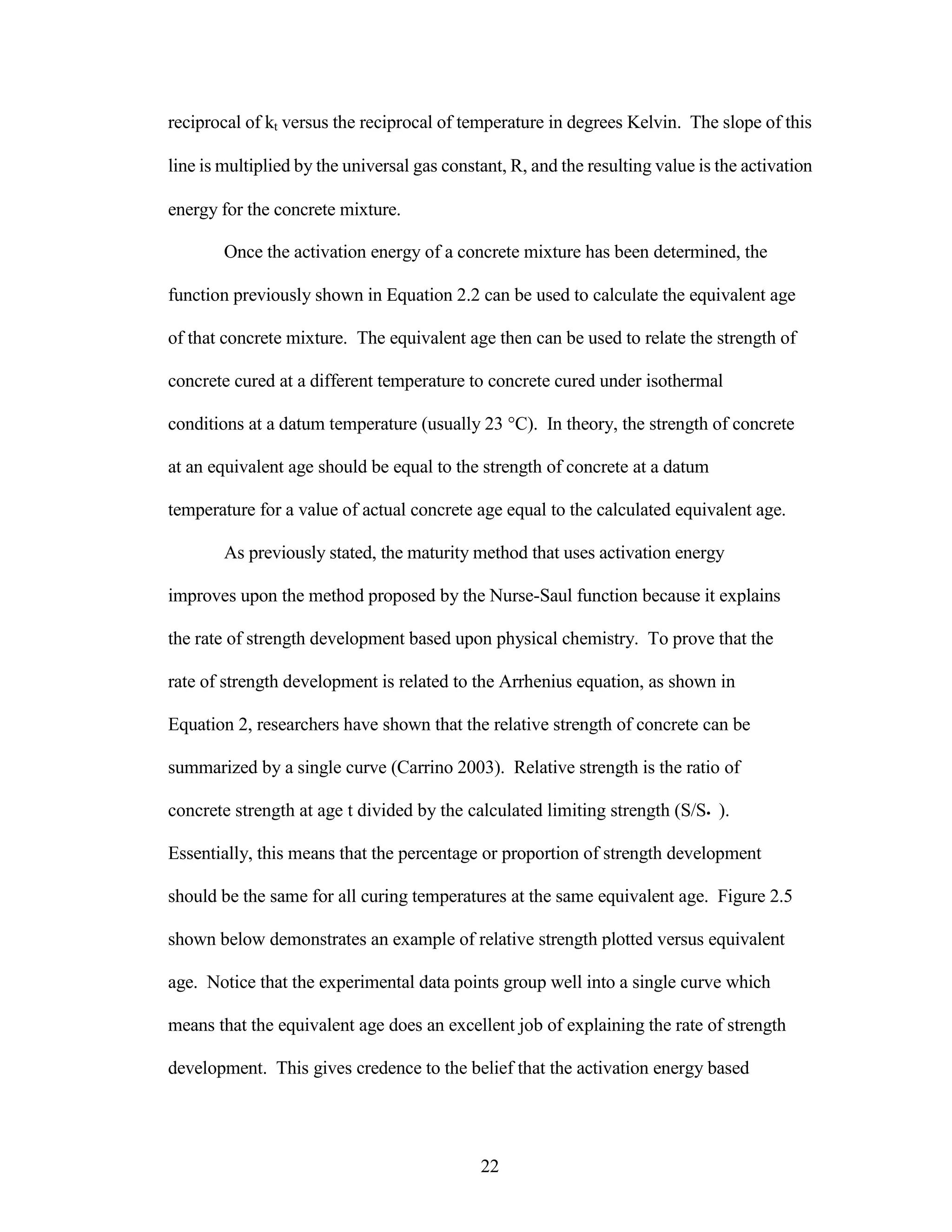 reciprocal of kt versus the reciprocal of temperature in degrees Kelvin. The slope of this
line is multiplied by the universal gas constant, R, and the resulting value is the activation
energy for the concrete mixture.
Once the activation energy of a concrete mixture has been determined, the
function previously shown in Equation 2.2 can be used to calculate the equivalent age
of that concrete mixture. The equivalent age then can be used to relate the strength of
concrete cured at a different temperature to concrete cured under isothermal
conditions at a datum temperature (usually 23 °C). In theory, the strength of concrete
at an equivalent age should be equal to the strength of concrete at a datum
temperature for a value of actual concrete age equal to the calculated equivalent age.
As previously stated, the maturity method that uses activation energy
improves upon the method proposed by the Nurse-Saul function because it explains
the rate of strength development based upon physical chemistry. To prove that the
rate of strength development is related to the Arrhenius equation, as shown in
Equation 2, researchers have shown that the relative strength of concrete can be
summarized by a single curve (Carrino 2003). Relative strength is the ratio of
concrete strength at age t divided by the calculated limiting strength (S/S• ).
Essentially, this means that the percentage or proportion of strength development
should be the same for all curing temperatures at the same equivalent age. Figure 2.5
shown below demonstrates an example of relative strength plotted versus equivalent
age. Notice that the experimental data points group well into a single curve which
means that the equivalent age does an excellent job of explaining the rate of strength
development. This gives credence to the belief that the activation energy based
22
 