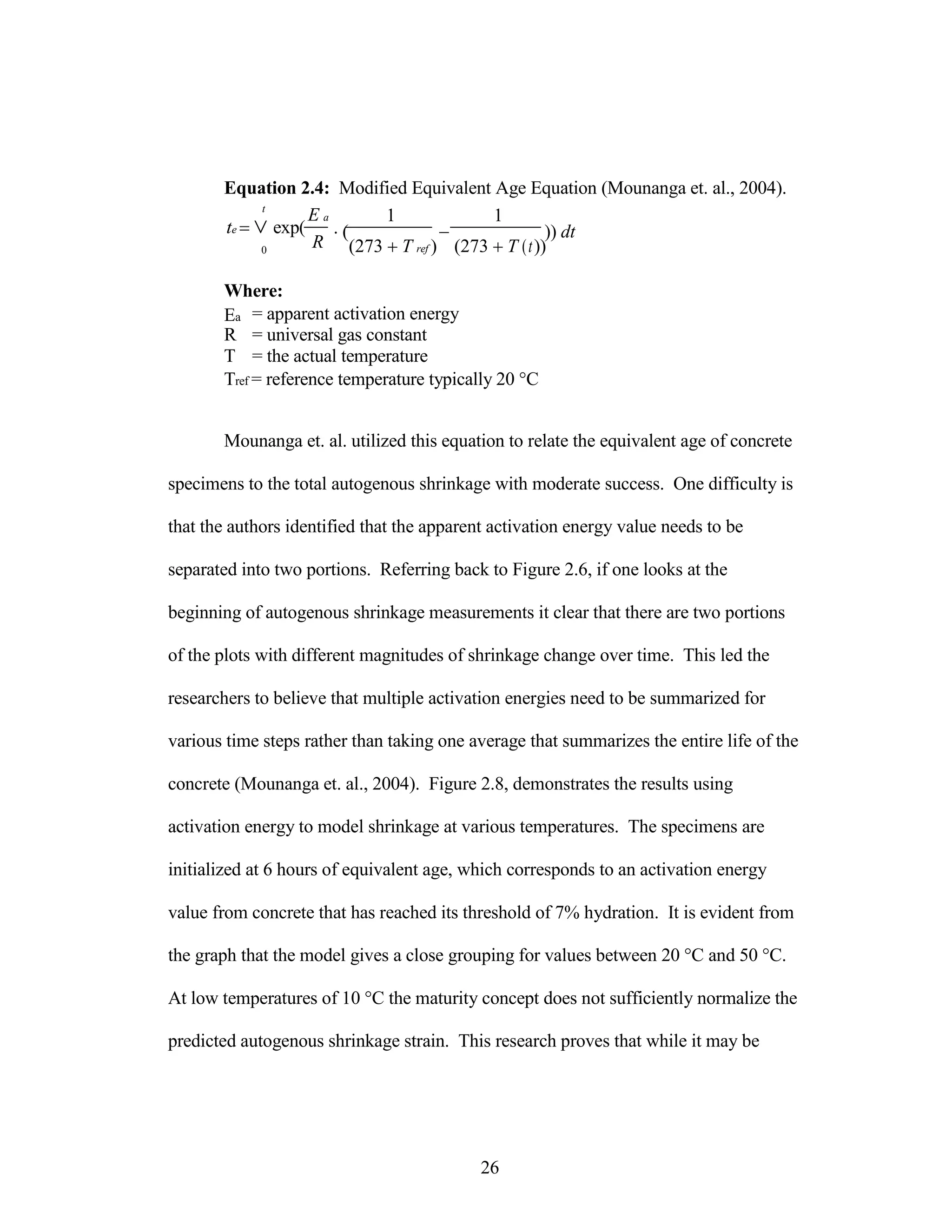 Equation 2.4: Modified Equivalent Age Equation (Mounanga et. al., 2004).
t
te  exp(
0
Where:
E a
R
1 1
(  )) dt
(273 T ref ) (273 T (t))
Ea = apparent activation energy
R = universal gas constant
T = the actual temperature
Tref = reference temperature typically 20 °C
Mounanga et. al. utilized this equation to relate the equivalent age of concrete
specimens to the total autogenous shrinkage with moderate success. One difficulty is
that the authors identified that the apparent activation energy value needs to be
separated into two portions. Referring back to Figure 2.6, if one looks at the
beginning of autogenous shrinkage measurements it clear that there are two portions
of the plots with different magnitudes of shrinkage change over time. This led the
researchers to believe that multiple activation energies need to be summarized for
various time steps rather than taking one average that summarizes the entire life of the
concrete (Mounanga et. al., 2004). Figure 2.8, demonstrates the results using
activation energy to model shrinkage at various temperatures. The specimens are
initialized at 6 hours of equivalent age, which corresponds to an activation energy
value from concrete that has reached its threshold of 7% hydration. It is evident from
the graph that the model gives a close grouping for values between 20 °C and 50 °C.
At low temperatures of 10 °C the maturity concept does not sufficiently normalize the
predicted autogenous shrinkage strain. This research proves that while it may be
26
 