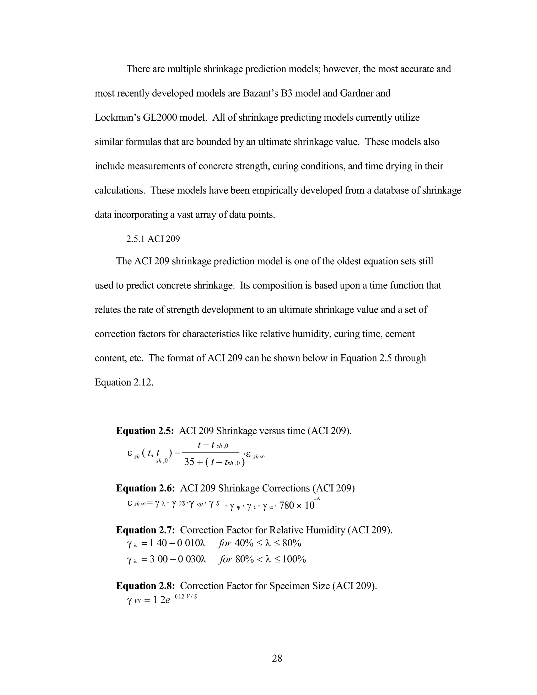 There are multiple shrinkage prediction models; however, the most accurate and
most recently developed models are Bazant‟s B3 model and Gardner and
Lockman‟s GL2000 model. All of shrinkage predicting models currently utilize
similar formulas that are bounded by an ultimate shrinkage value. These models also
include measurements of concrete strength, curing conditions, and time drying in their
calculations. These models have been empirically developed from a database of shrinkage
data incorporating a vast array of data points.
2.5.1 ACI 209
The ACI 209 shrinkage prediction model is one of the oldest equation sets still
used to predict concrete shrinkage. Its composition is based upon a time function that
relates the rate of strength development to an ultimate shrinkage value and a set of
correction factors for characteristics like relative humidity, curing time, cement
content, etc. The format of ACI 209 can be shown below in Equation 2.5 through
Equation 2.12.
Equation 2.5: ACI 209 Shrinkage versus time (ACI 209).



sh ( t, t ) 
sh ,0
t t sh ,0

35 ( t tsh ,0 )
sh 

Equation 2.6: ACI 209 Shrinkage Corrections (ACI 209)
sh VS cp S
6
c 780 10
Equation 2.7: Correction Factor for Relative Humidity (ACI 209).
 1 40 0 010 for 40% 80%
 3 00 0 030 for 80% 100%
Equation 2.8: Correction Factor for Specimen Size (ACI 209).
VS 1 2e012 V / S
28
 