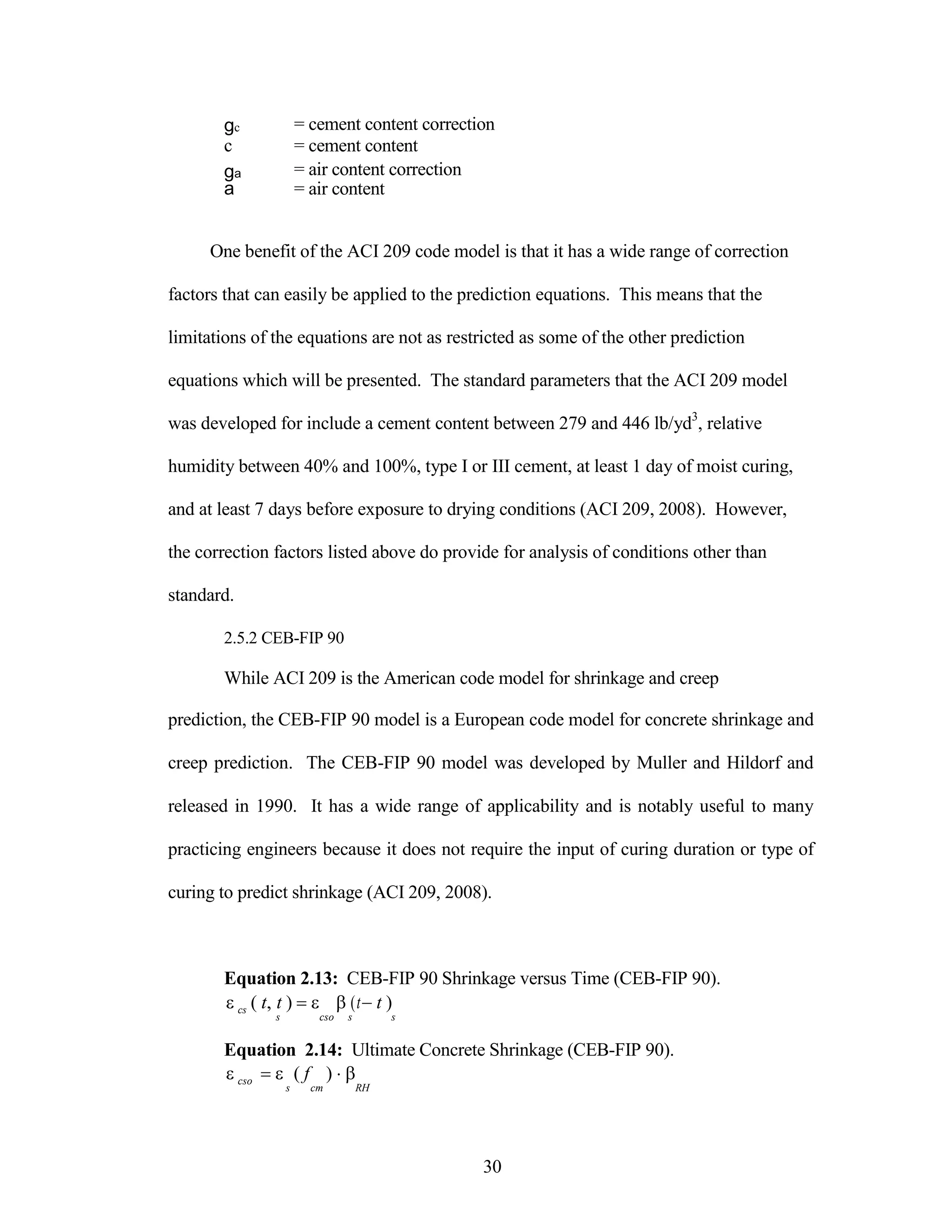 gc = cement content correction
c = cement content
ga = air content correction
a = air content
One benefit of the ACI 209 code model is that it has a wide range of correction
factors that can easily be applied to the prediction equations. This means that the
limitations of the equations are not as restricted as some of the other prediction
equations which will be presented. The standard parameters that the ACI 209 model
was developed for include a cement content between 279 and 446 lb/yd3
, relative
humidity between 40% and 100%, type I or III cement, at least 1 day of moist curing,
and at least 7 days before exposure to drying conditions (ACI 209, 2008). However,
the correction factors listed above do provide for analysis of conditions other than
standard.
2.5.2 CEB-FIP 90
While ACI 209 is the American code model for shrinkage and creep
prediction, the CEB-FIP 90 model is a European code model for concrete shrinkage and
creep prediction. The CEB-FIP 90 model was developed by Muller and Hildorf and
released in 1990. It has a wide range of applicability and is notably useful to many
practicing engineers because it does not require the input of curing duration or type of
curing to predict shrinkage (ACI 209, 2008).
Equation 2.13: CEB-FIP 90 Shrinkage versus Time (CEB-FIP 90).


cs ( t, t )  (tt )
s cso s s
Equation 2.14: Ultimate Concrete Shrinkage (CEB-FIP 90).


cso ( f ) 
s cm RH
30
 
