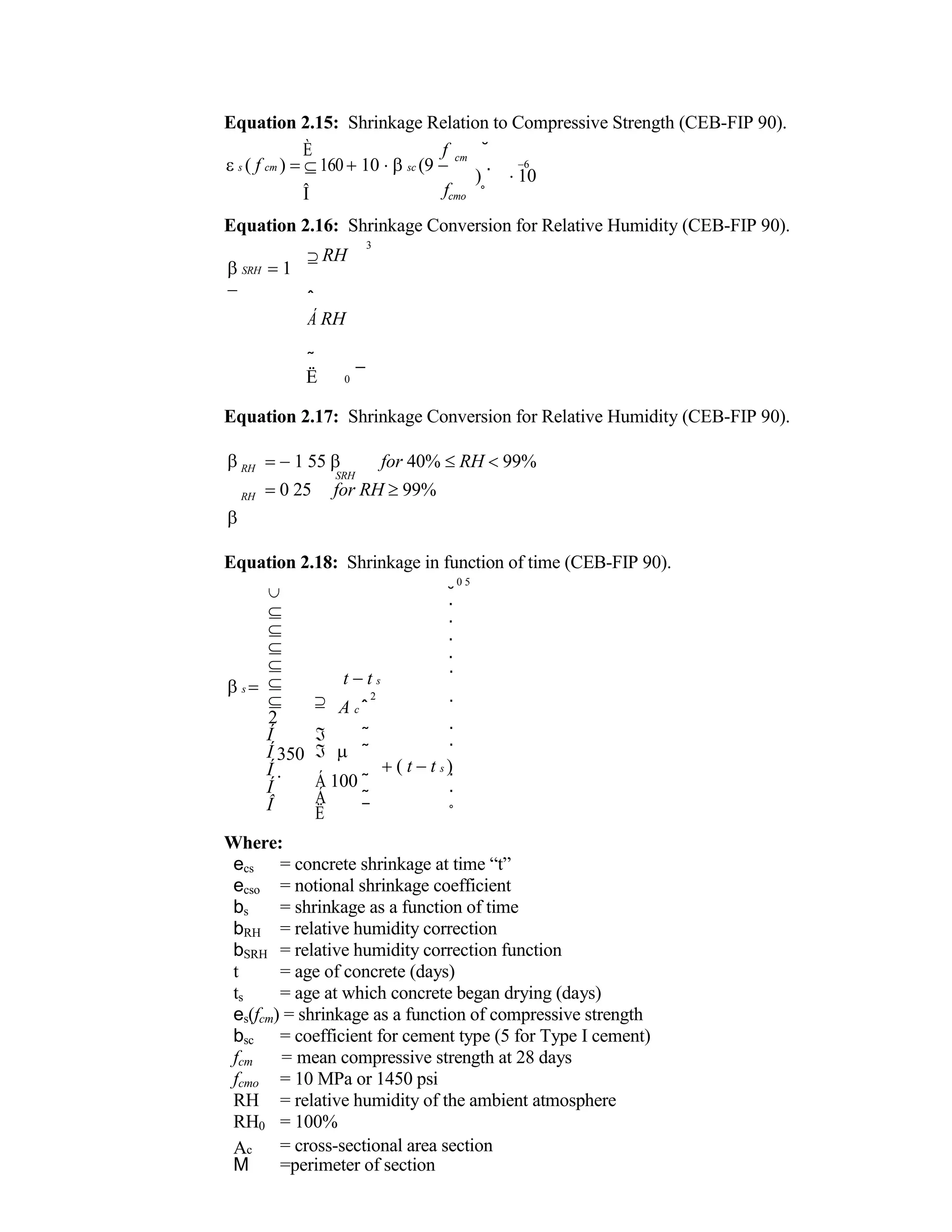 Equation 2.15: Shrinkage Relation to Compressive Strength (CEB-FIP 90).
È f
s ( f cm )  16010 sc (9 

cm
˘
6
) ˙ 10
Î fcmo ˚
Equation 2.16: Shrinkage Conversion for Relative Humidity (CEB-FIP 90).
SRH 1

 RH
ˆ
Á RH
˜
3
Ë 0 ¯
Equation 2.17: Shrinkage Conversion for Relative Humidity (CEB-FIP 90).





RH
RH
1 55  for 40% RH 99%
SRH
0 25 for RH 99%
Equation 2.18: Shrinkage in function of time (CEB-FIP 90).
s 






 
2
0 5
˘
˙
˙
˙
˙
t t s ˙
2
A c ˆ ˙
Í
Í
Í
Í
Î
350

 ˜ ˙
  ˜ ˙
( t t s )
Á 100 ˜ ˙
Á ˜ ˙
Ë ¯ ˚
Where:
ecs = concrete shrinkage at time “t”
ecso = notional shrinkage coefficient
bs = shrinkage as a function of time
bRH = relative humidity correction
bSRH = relative humidity correction function
t = age of concrete (days)
ts = age at which concrete began drying (days)
es(fcm) = shrinkage as a function of compressive strength
bsc = coefficient for cement type (5 for Type I cement)
fcm = mean compressive strength at 28 days
fcmo = 10 MPa or 1450 psi
RH = relative humidity of the ambient atmosphere
RH0 = 100%
Ac = cross-sectional area section
M =perimeter of section
 