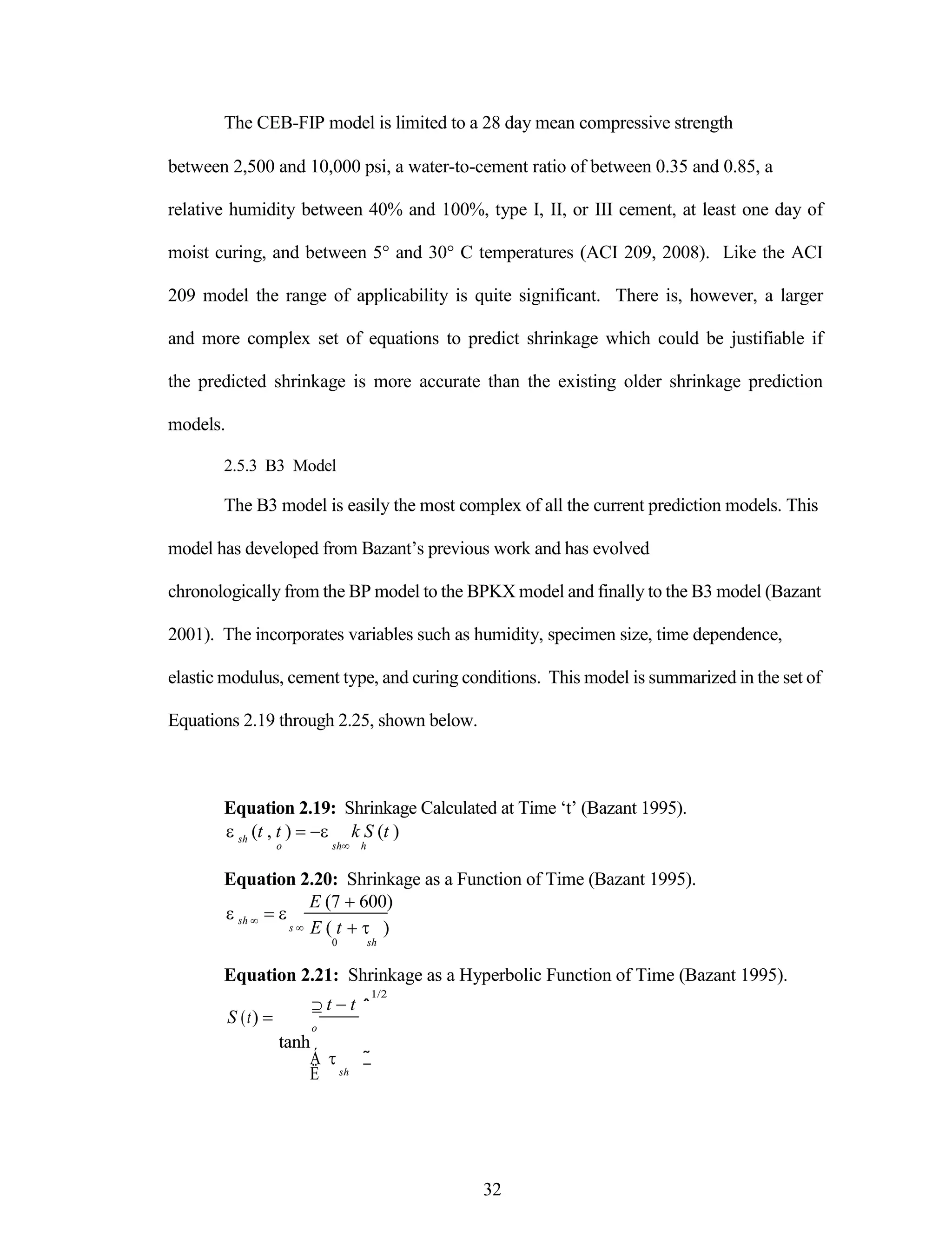 The CEB-FIP model is limited to a 28 day mean compressive strength
between 2,500 and 10,000 psi, a water-to-cement ratio of between 0.35 and 0.85, a
relative humidity between 40% and 100%, type I, II, or III cement, at least one day of
moist curing, and between 5° and 30° C temperatures (ACI 209, 2008). Like the ACI
209 model the range of applicability is quite significant. There is, however, a larger
and more complex set of equations to predict shrinkage which could be justifiable if
the predicted shrinkage is more accurate than the existing older shrinkage prediction
models.
2.5.3 B3 Model
The B3 model is easily the most complex of all the current prediction models. This
model has developed from Bazant‟s previous work and has evolved
chronologically from the BP model to the BPKX model and finally to the B3 model (Bazant
2001). The incorporates variables such as humidity, specimen size, time dependence,
elastic modulus, cement type, and curing conditions. This model is summarized in the set of
Equations 2.19 through 2.25, shown below.
Equation 2.19: Shrinkage Calculated at Time „t‟ (Bazant 1995).


sh (t , t )  k S (t )
o sh h
Equation 2.20: Shrinkage as a Function of Time (Bazant 1995).



sh  
s 
E (7 600)
E ( t  )
0 sh
Equation 2.21: Shrinkage as a Hyperbolic Function of Time (Bazant 1995).
S (t) 
 t t
o
tanh
1/2
ˆ
Á
Ë

sh
˜
¯
32
 