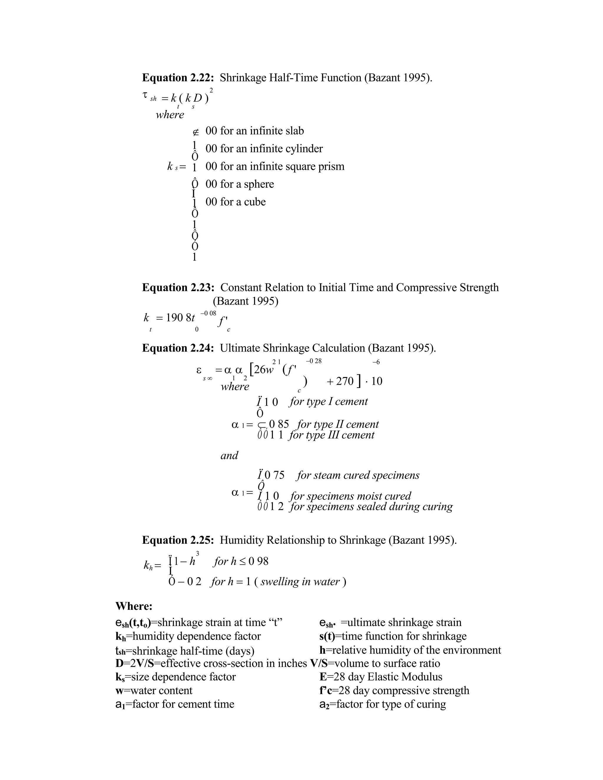 Equation 2.22: Shrinkage Half-Time Function (Bazant 1995).


sh
2
k ( k D )
t s
where
k s 

1
Ô
1
Ô
Ì
1
Ô
1
Ô
Ó
1
00 for an infinite slab
00 for an infinite cylinder
00 for an infinite square prism
00 for a sphere
00 for a cube
Equation 2.23: Constant Relation to Initial Time and Compressive Strength
(Bazant 1995)
k 190 8t
0 08
f '
t 0 c
Equation 2.24: Ultimate Shrinkage Calculation (Bazant 1995).
2 1 0 28 6
  26w f '
s  1 2
where
Ï 1 0
Ô
 270 10
c
for type I cement
1 

and
1 
 0 85 for type II cement
ÔÓ1 1 for type III cement
Ï 0 75 for steam cured specimens
Ô
Ì 1 0 for specimens moist cured
ÔÓ1 2 for specimens sealed during curing
Equation 2.25: Humidity Relationship to Shrinkage (Bazant 1995).
kh 


Where:
3
Ï1h for h 0 98
Ì
Ó 0 2 for h 1 ( swelling in water )
esh(t,to)=shrinkage strain at time “t” esh• =ultimate shrinkage strain
kh=humidity dependence factor s(t)=time function for shrinkage
tsh=shrinkage half-time (days) h=relative humidity of the environment
D=2V/S=effective cross-section in inches V/S=volume to surface ratio
ks=size dependence factor E=28 day Elastic Modulus
w=water content f’c=28 day compressive strength
a1=factor for cement time a2=factor for type of curing
 