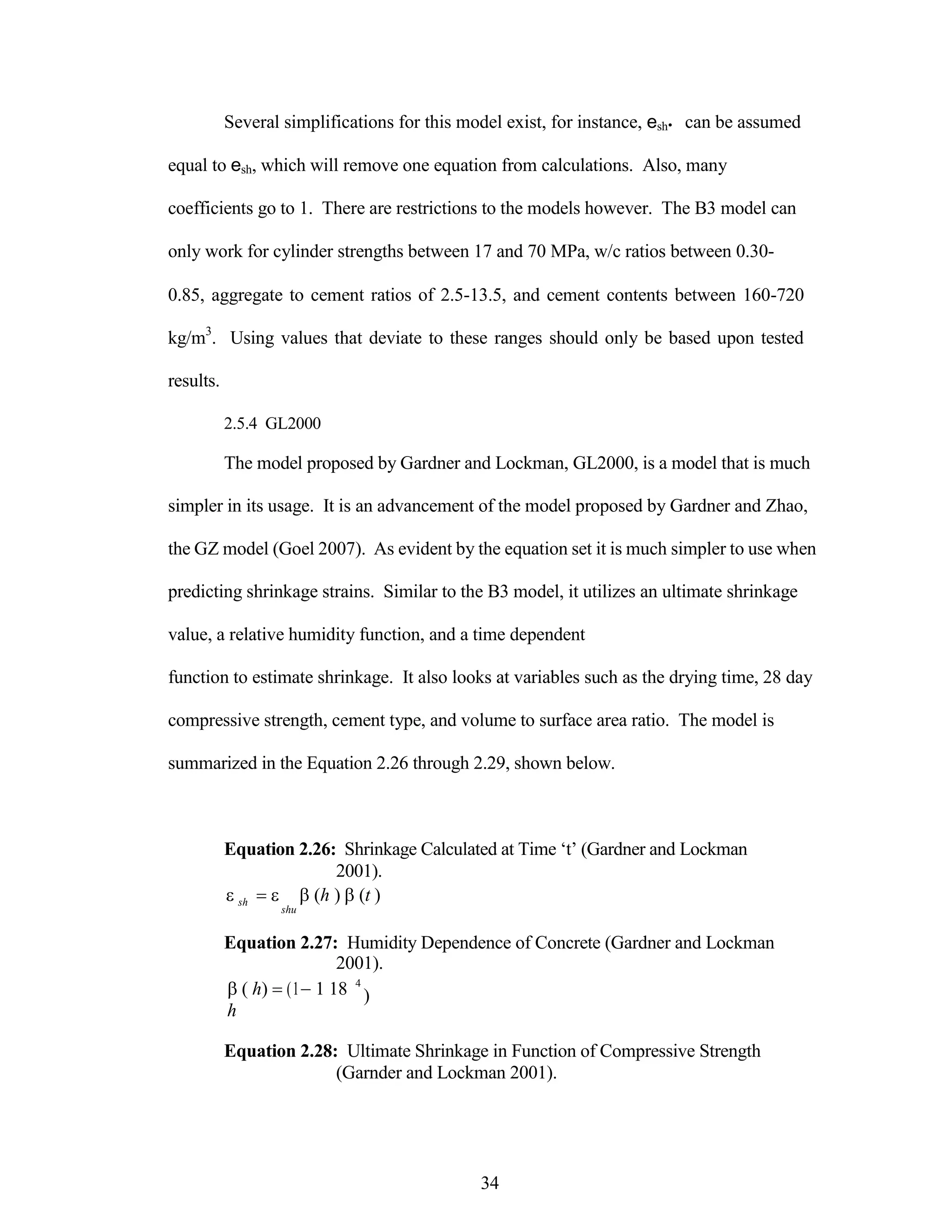 Several simplifications for this model exist, for instance, esh• can be assumed
equal to esh, which will remove one equation from calculations. Also, many
coefficients go to 1. There are restrictions to the models however. The B3 model can
only work for cylinder strengths between 17 and 70 MPa, w/c ratios between 0.30-
0.85, aggregate to cement ratios of 2.5-13.5, and cement contents between 160-720
kg/m3
. Using values that deviate to these ranges should only be based upon tested
results.
2.5.4 GL2000
The model proposed by Gardner and Lockman, GL2000, is a model that is much
simpler in its usage. It is an advancement of the model proposed by Gardner and Zhao,
the GZ model (Goel 2007). As evident by the equation set it is much simpler to use when
predicting shrinkage strains. Similar to the B3 model, it utilizes an ultimate shrinkage
value, a relative humidity function, and a time dependent
function to estimate shrinkage. It also looks at variables such as the drying time, 28 day
compressive strength, cement type, and volume to surface area ratio. The model is
summarized in the Equation 2.26 through 2.29, shown below.
Equation 2.26: Shrinkage Calculated at Time „t‟ (Gardner and Lockman
2001).


sh  (h ) (t )
shu
Equation 2.27: Humidity Dependence of Concrete (Gardner and Lockman
2001).
( h) (11 18
h
4
)
Equation 2.28: Ultimate Shrinkage in Function of Compressive Strength
(Garnder and Lockman 2001).
34
 