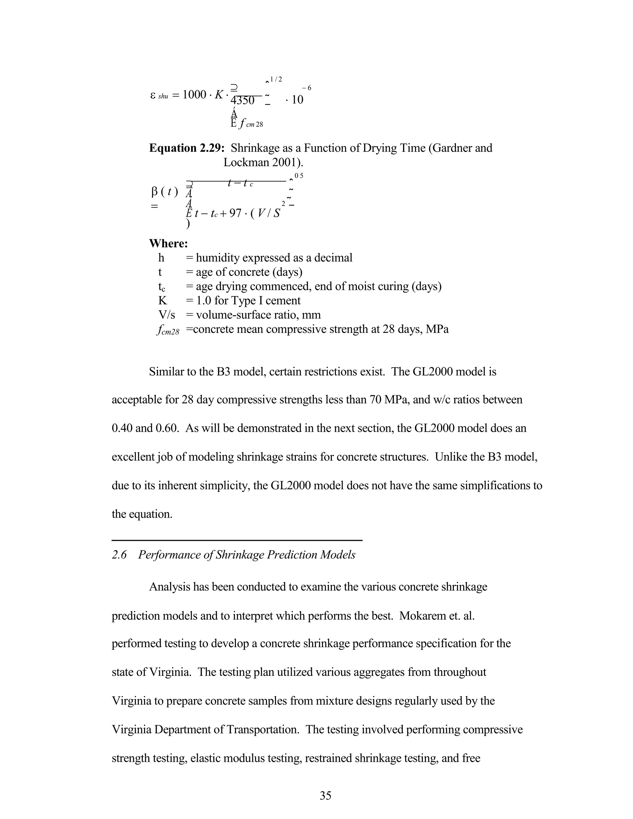 shu 1000 K 





4350
Á
Ë f cm 28
1 / 2
ˆ 6
˜ 10
¯
Equation 2.29: Shrinkage as a Function of Drying Time (Gardner and
Lockman 2001).
( t )

 t t c
Á
Á
Ë t tc 97 ( V / S
)
0 5
ˆ
˜
2 ˜
¯
Where:
h = humidity expressed as a decimal
t = age of concrete (days)
tc = age drying commenced, end of moist curing (days)
K = 1.0 for Type I cement
V/s = volume-surface ratio, mm
fcm28 =concrete mean compressive strength at 28 days, MPa
Similar to the B3 model, certain restrictions exist. The GL2000 model is
acceptable for 28 day compressive strengths less than 70 MPa, and w/c ratios between
0.40 and 0.60. As will be demonstrated in the next section, the GL2000 model does an
excellent job of modeling shrinkage strains for concrete structures. Unlike the B3 model,
due to its inherent simplicity, the GL2000 model does not have the same simplifications to
the equation.
2.6 Performance of Shrinkage Prediction Models
Analysis has been conducted to examine the various concrete shrinkage
prediction models and to interpret which performs the best. Mokarem et. al.
performed testing to develop a concrete shrinkage performance specification for the
state of Virginia. The testing plan utilized various aggregates from throughout
Virginia to prepare concrete samples from mixture designs regularly used by the
Virginia Department of Transportation. The testing involved performing compressive
strength testing, elastic modulus testing, restrained shrinkage testing, and free
35
 