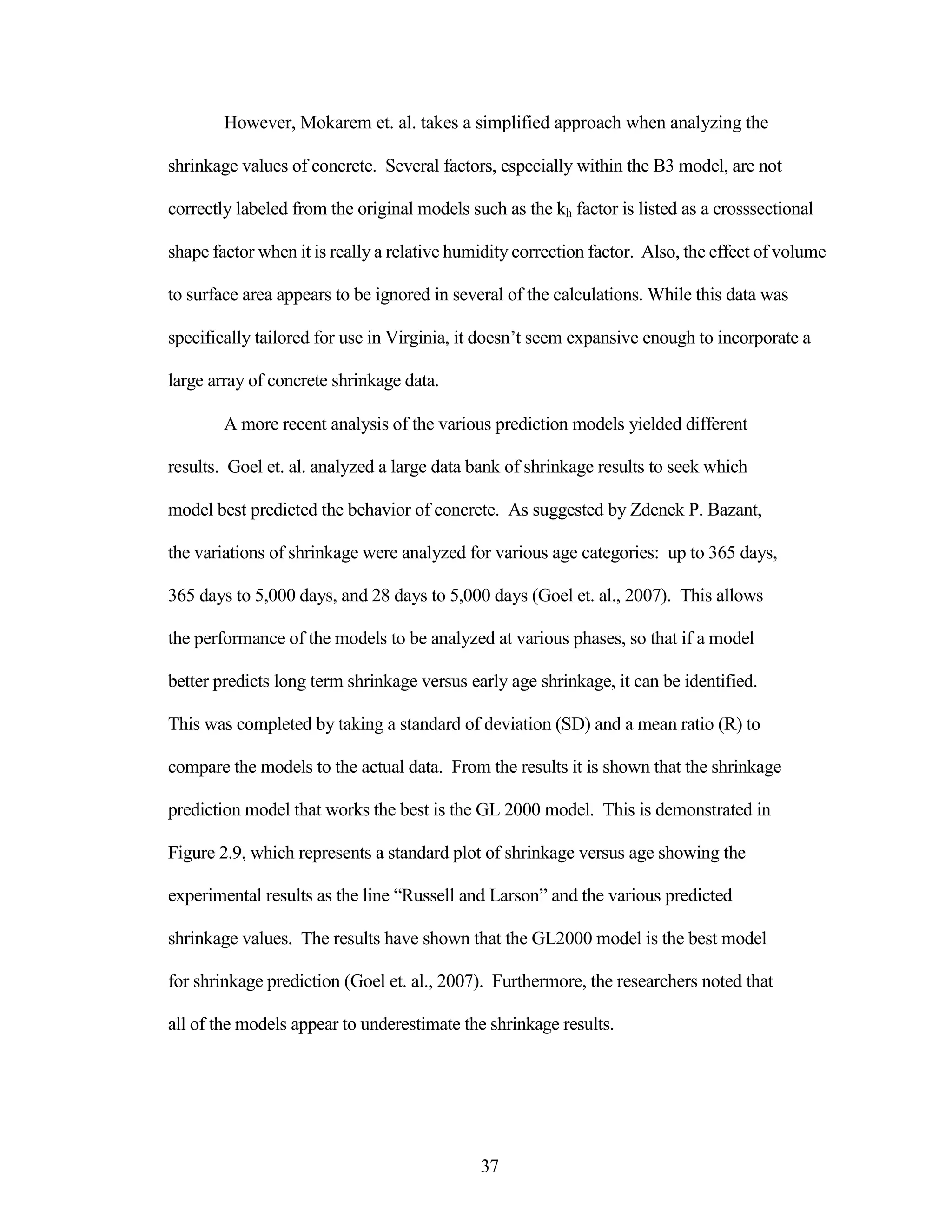 However, Mokarem et. al. takes a simplified approach when analyzing the
shrinkage values of concrete. Several factors, especially within the B3 model, are not
correctly labeled from the original models such as the kh factor is listed as a crosssectional
shape factor when it is really a relative humidity correction factor. Also, the effect of volume
to surface area appears to be ignored in several of the calculations. While this data was
specifically tailored for use in Virginia, it doesn‟t seem expansive enough to incorporate a
large array of concrete shrinkage data.
A more recent analysis of the various prediction models yielded different
results. Goel et. al. analyzed a large data bank of shrinkage results to seek which
model best predicted the behavior of concrete. As suggested by Zdenek P. Bazant,
the variations of shrinkage were analyzed for various age categories: up to 365 days,
365 days to 5,000 days, and 28 days to 5,000 days (Goel et. al., 2007). This allows
the performance of the models to be analyzed at various phases, so that if a model
better predicts long term shrinkage versus early age shrinkage, it can be identified.
This was completed by taking a standard of deviation (SD) and a mean ratio (R) to
compare the models to the actual data. From the results it is shown that the shrinkage
prediction model that works the best is the GL 2000 model. This is demonstrated in
Figure 2.9, which represents a standard plot of shrinkage versus age showing the
experimental results as the line “Russell and Larson” and the various predicted
shrinkage values. The results have shown that the GL2000 model is the best model
for shrinkage prediction (Goel et. al., 2007). Furthermore, the researchers noted that
all of the models appear to underestimate the shrinkage results.
37
 