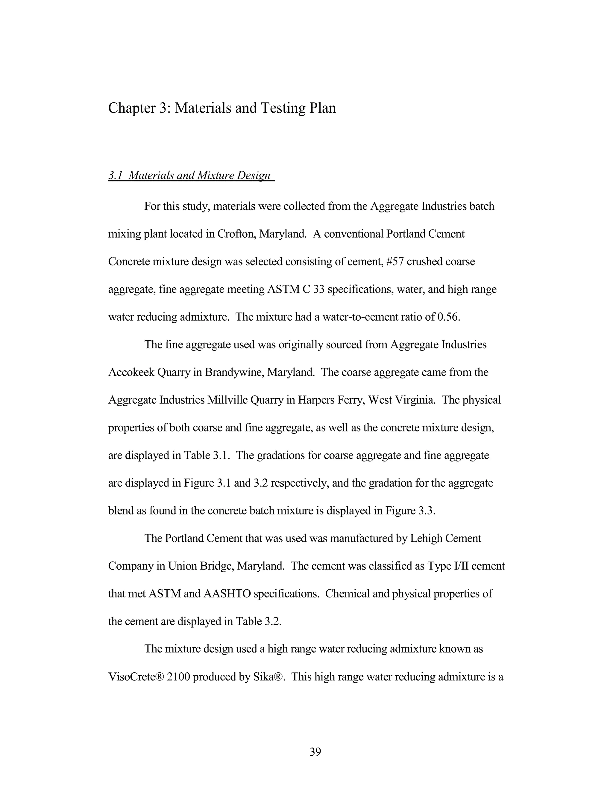 Chapter 3: Materials and Testing Plan
3.1 Materials and Mixture Design
For this study, materials were collected from the Aggregate Industries batch
mixing plant located in Crofton, Maryland. A conventional Portland Cement
Concrete mixture design was selected consisting of cement, #57 crushed coarse
aggregate, fine aggregate meeting ASTM C 33 specifications, water, and high range
water reducing admixture. The mixture had a water-to-cement ratio of 0.56.
The fine aggregate used was originally sourced from Aggregate Industries
Accokeek Quarry in Brandywine, Maryland. The coarse aggregate came from the
Aggregate Industries Millville Quarry in Harpers Ferry, West Virginia. The physical
properties of both coarse and fine aggregate, as well as the concrete mixture design,
are displayed in Table 3.1. The gradations for coarse aggregate and fine aggregate
are displayed in Figure 3.1 and 3.2 respectively, and the gradation for the aggregate
blend as found in the concrete batch mixture is displayed in Figure 3.3.
The Portland Cement that was used was manufactured by Lehigh Cement
Company in Union Bridge, Maryland. The cement was classified as Type I/II cement
that met ASTM and AASHTO specifications. Chemical and physical properties of
the cement are displayed in Table 3.2.
The mixture design used a high range water reducing admixture known as
VisoCrete® 2100 produced by Sika®. This high range water reducing admixture is a
39
 