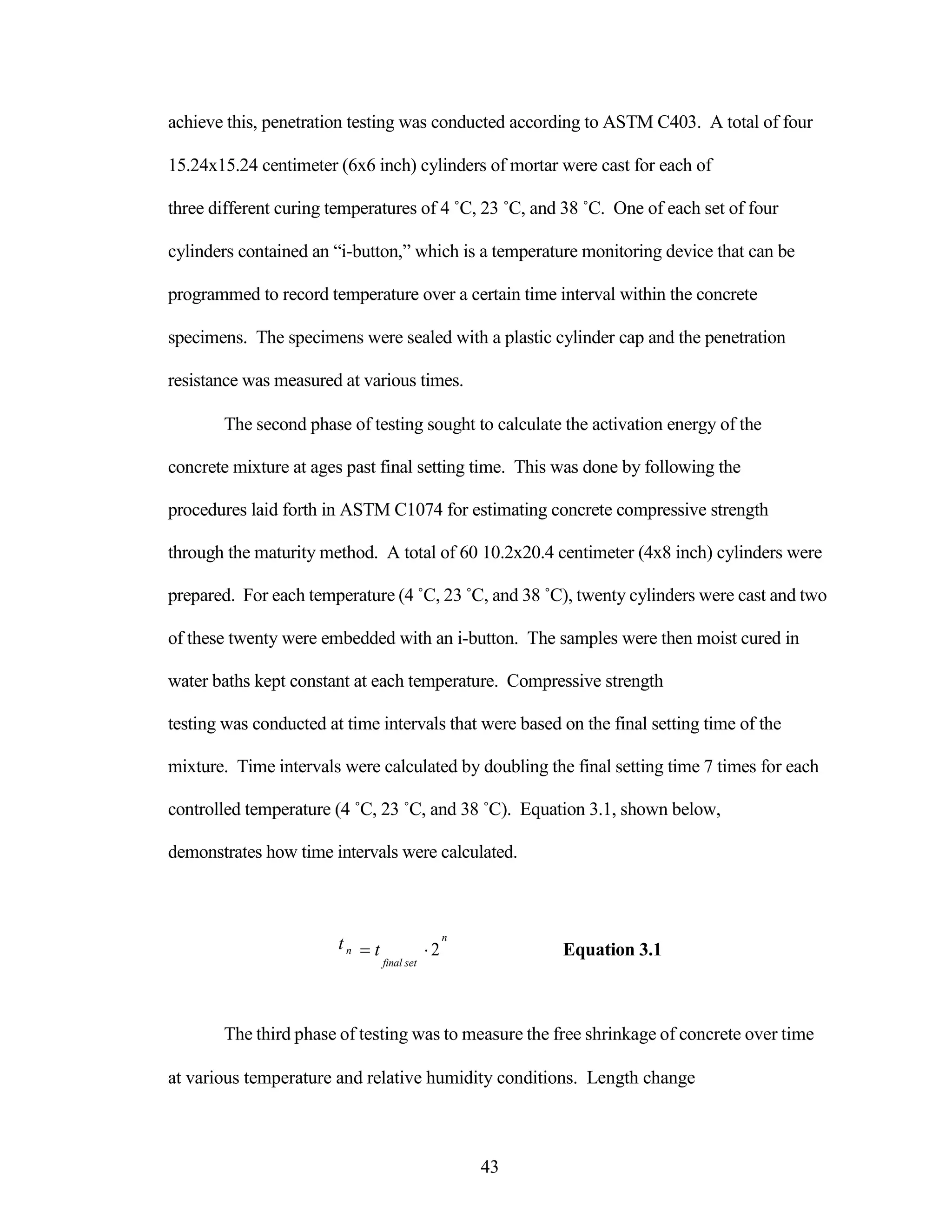 achieve this, penetration testing was conducted according to ASTM C403. A total of four
15.24x15.24 centimeter (6x6 inch) cylinders of mortar were cast for each of
three different curing temperatures of 4 ˚C, 23 ˚C, and 38 ˚C. One of each set of four
cylinders contained an “i-button,” which is a temperature monitoring device that can be
programmed to record temperature over a certain time interval within the concrete
specimens. The specimens were sealed with a plastic cylinder cap and the penetration
resistance was measured at various times.
The second phase of testing sought to calculate the activation energy of the
concrete mixture at ages past final setting time. This was done by following the
procedures laid forth in ASTM C1074 for estimating concrete compressive strength
through the maturity method. A total of 60 10.2x20.4 centimeter (4x8 inch) cylinders were
prepared. For each temperature (4 ˚C, 23 ˚C, and 38 ˚C), twenty cylinders were cast and two
of these twenty were embedded with an i-button. The samples were then moist cured in
water baths kept constant at each temperature. Compressive strength
testing was conducted at time intervals that were based on the final setting time of the
mixture. Time intervals were calculated by doubling the final setting time 7 times for each
controlled temperature (4 ˚C, 23 ˚C, and 38 ˚C). Equation 3.1, shown below,
demonstrates how time intervals were calculated.
tn
n
t 2 Equation 3.1
final set
The third phase of testing was to measure the free shrinkage of concrete over time
at various temperature and relative humidity conditions. Length change
43
 