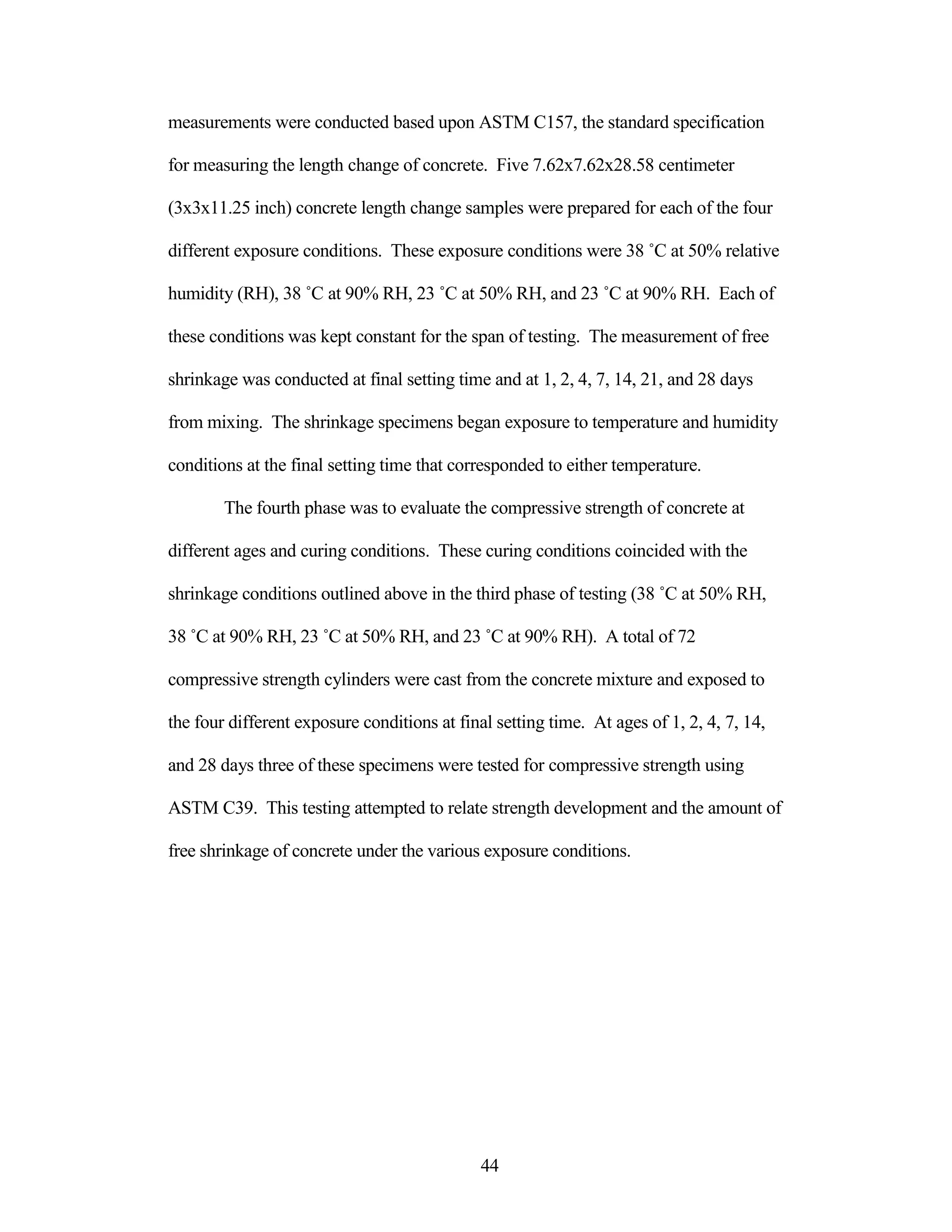 measurements were conducted based upon ASTM C157, the standard specification
for measuring the length change of concrete. Five 7.62x7.62x28.58 centimeter
(3x3x11.25 inch) concrete length change samples were prepared for each of the four
different exposure conditions. These exposure conditions were 38 ˚C at 50% relative
humidity (RH), 38 ˚C at 90% RH, 23 ˚C at 50% RH, and 23 ˚C at 90% RH. Each of
these conditions was kept constant for the span of testing. The measurement of free
shrinkage was conducted at final setting time and at 1, 2, 4, 7, 14, 21, and 28 days
from mixing. The shrinkage specimens began exposure to temperature and humidity
conditions at the final setting time that corresponded to either temperature.
The fourth phase was to evaluate the compressive strength of concrete at
different ages and curing conditions. These curing conditions coincided with the
shrinkage conditions outlined above in the third phase of testing (38 ˚C at 50% RH,
38 ˚C at 90% RH, 23 ˚C at 50% RH, and 23 ˚C at 90% RH). A total of 72
compressive strength cylinders were cast from the concrete mixture and exposed to
the four different exposure conditions at final setting time. At ages of 1, 2, 4, 7, 14,
and 28 days three of these specimens were tested for compressive strength using
ASTM C39. This testing attempted to relate strength development and the amount of
free shrinkage of concrete under the various exposure conditions.
44
 