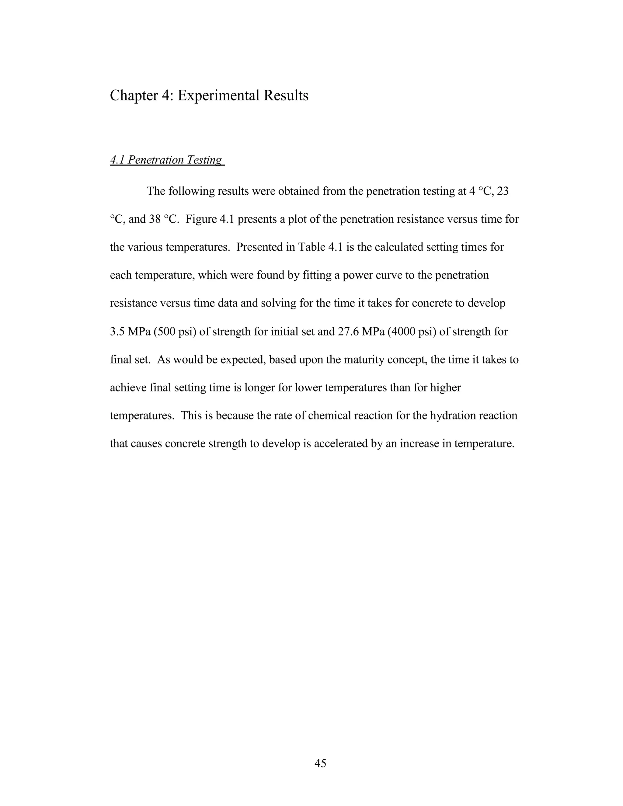 Chapter 4: Experimental Results
4.1 Penetration Testing
The following results were obtained from the penetration testing at 4 °C, 23
°C, and 38 °C. Figure 4.1 presents a plot of the penetration resistance versus time for
the various temperatures. Presented in Table 4.1 is the calculated setting times for
each temperature, which were found by fitting a power curve to the penetration
resistance versus time data and solving for the time it takes for concrete to develop
3.5 MPa (500 psi) of strength for initial set and 27.6 MPa (4000 psi) of strength for
final set. As would be expected, based upon the maturity concept, the time it takes to
achieve final setting time is longer for lower temperatures than for higher
temperatures. This is because the rate of chemical reaction for the hydration reaction
that causes concrete strength to develop is accelerated by an increase in temperature.
45
 