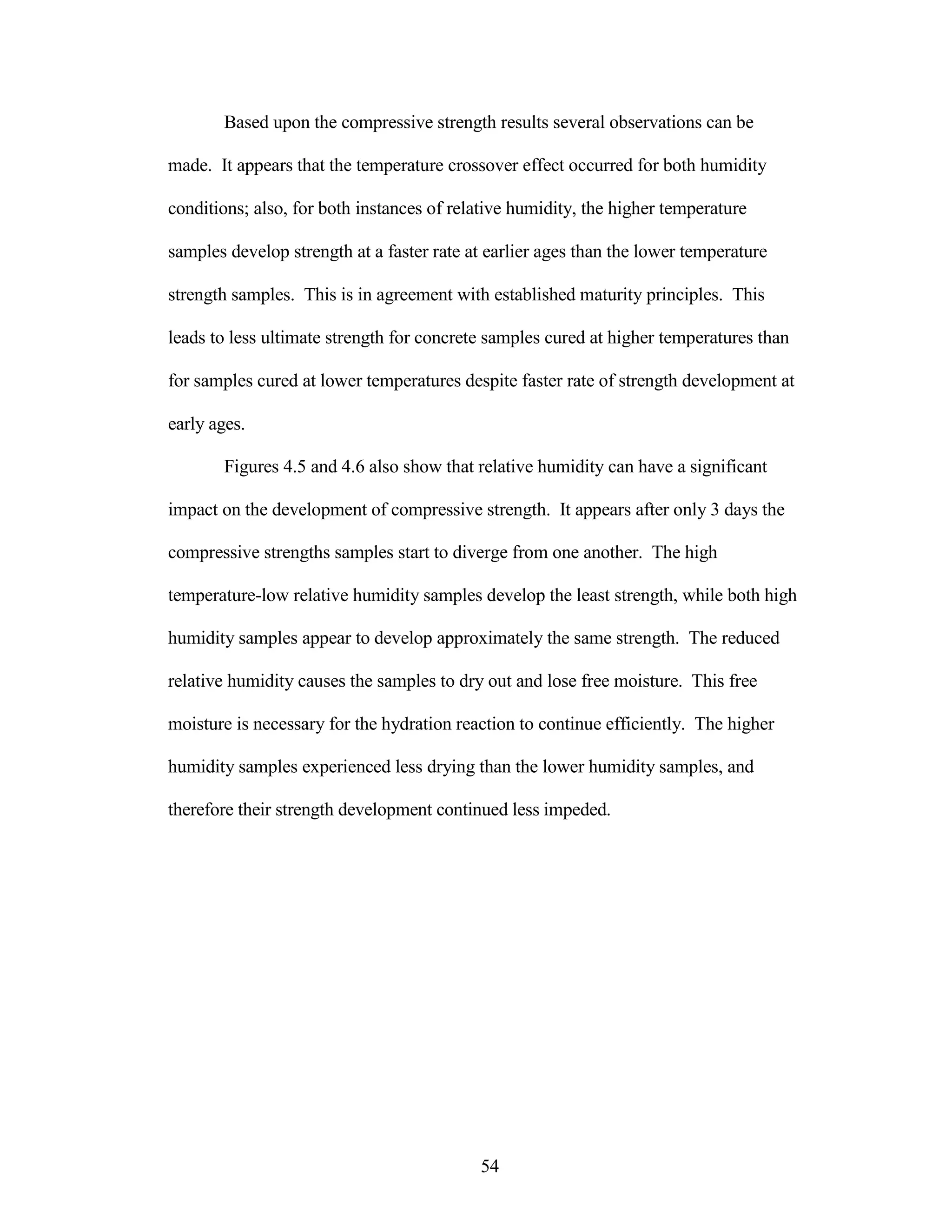 Based upon the compressive strength results several observations can be
made. It appears that the temperature crossover effect occurred for both humidity
conditions; also, for both instances of relative humidity, the higher temperature
samples develop strength at a faster rate at earlier ages than the lower temperature
strength samples. This is in agreement with established maturity principles. This
leads to less ultimate strength for concrete samples cured at higher temperatures than
for samples cured at lower temperatures despite faster rate of strength development at
early ages.
Figures 4.5 and 4.6 also show that relative humidity can have a significant
impact on the development of compressive strength. It appears after only 3 days the
compressive strengths samples start to diverge from one another. The high
temperature-low relative humidity samples develop the least strength, while both high
humidity samples appear to develop approximately the same strength. The reduced
relative humidity causes the samples to dry out and lose free moisture. This free
moisture is necessary for the hydration reaction to continue efficiently. The higher
humidity samples experienced less drying than the lower humidity samples, and
therefore their strength development continued less impeded.
54
 