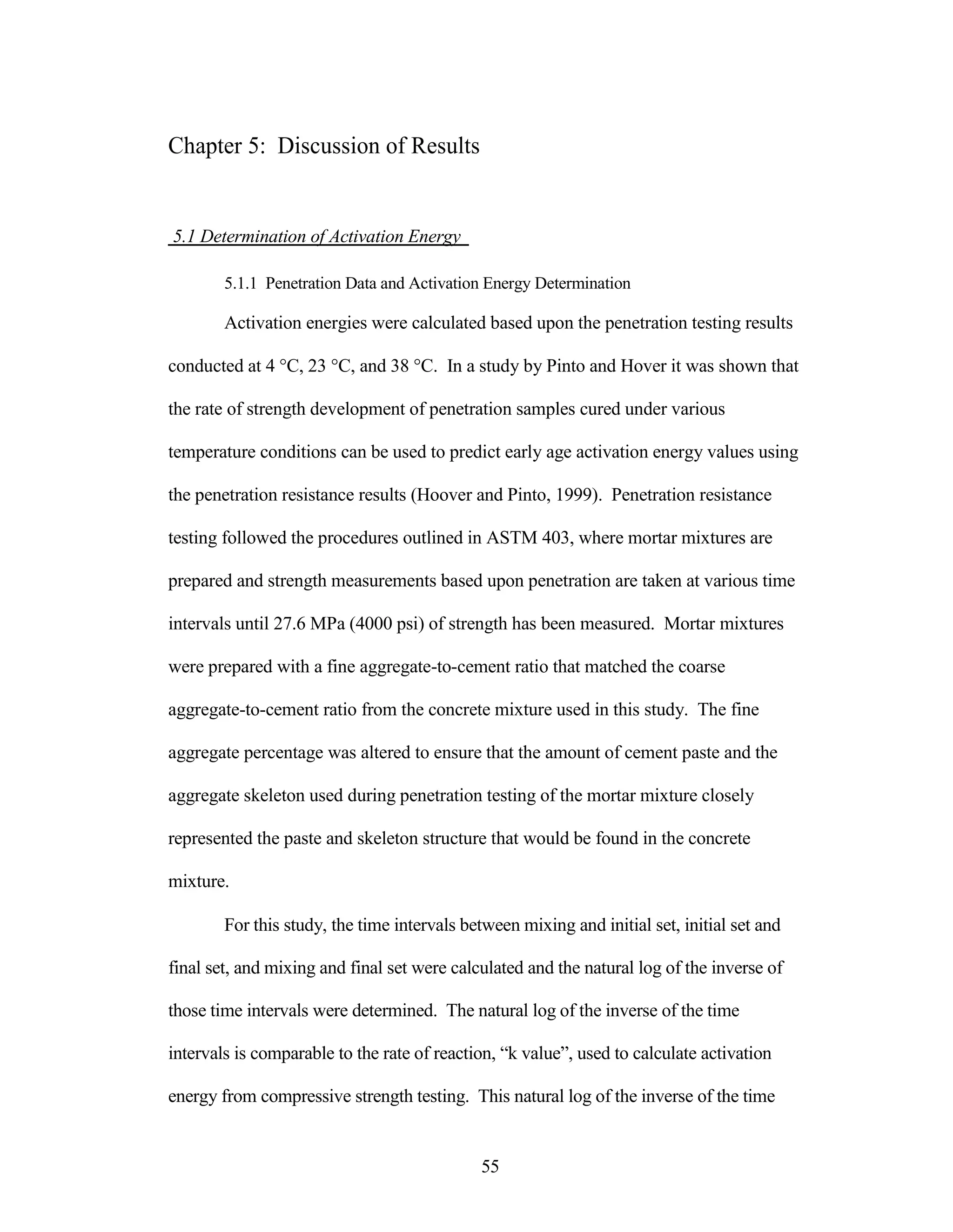 Chapter 5: Discussion of Results
5.1 Determination of Activation Energy
5.1.1 Penetration Data and Activation Energy Determination
Activation energies were calculated based upon the penetration testing results
conducted at 4 °C, 23 °C, and 38 °C. In a study by Pinto and Hover it was shown that
the rate of strength development of penetration samples cured under various
temperature conditions can be used to predict early age activation energy values using
the penetration resistance results (Hoover and Pinto, 1999). Penetration resistance
testing followed the procedures outlined in ASTM 403, where mortar mixtures are
prepared and strength measurements based upon penetration are taken at various time
intervals until 27.6 MPa (4000 psi) of strength has been measured. Mortar mixtures
were prepared with a fine aggregate-to-cement ratio that matched the coarse
aggregate-to-cement ratio from the concrete mixture used in this study. The fine
aggregate percentage was altered to ensure that the amount of cement paste and the
aggregate skeleton used during penetration testing of the mortar mixture closely
represented the paste and skeleton structure that would be found in the concrete
mixture.
For this study, the time intervals between mixing and initial set, initial set and
final set, and mixing and final set were calculated and the natural log of the inverse of
those time intervals were determined. The natural log of the inverse of the time
intervals is comparable to the rate of reaction, “k value”, used to calculate activation
energy from compressive strength testing. This natural log of the inverse of the time
55
 
