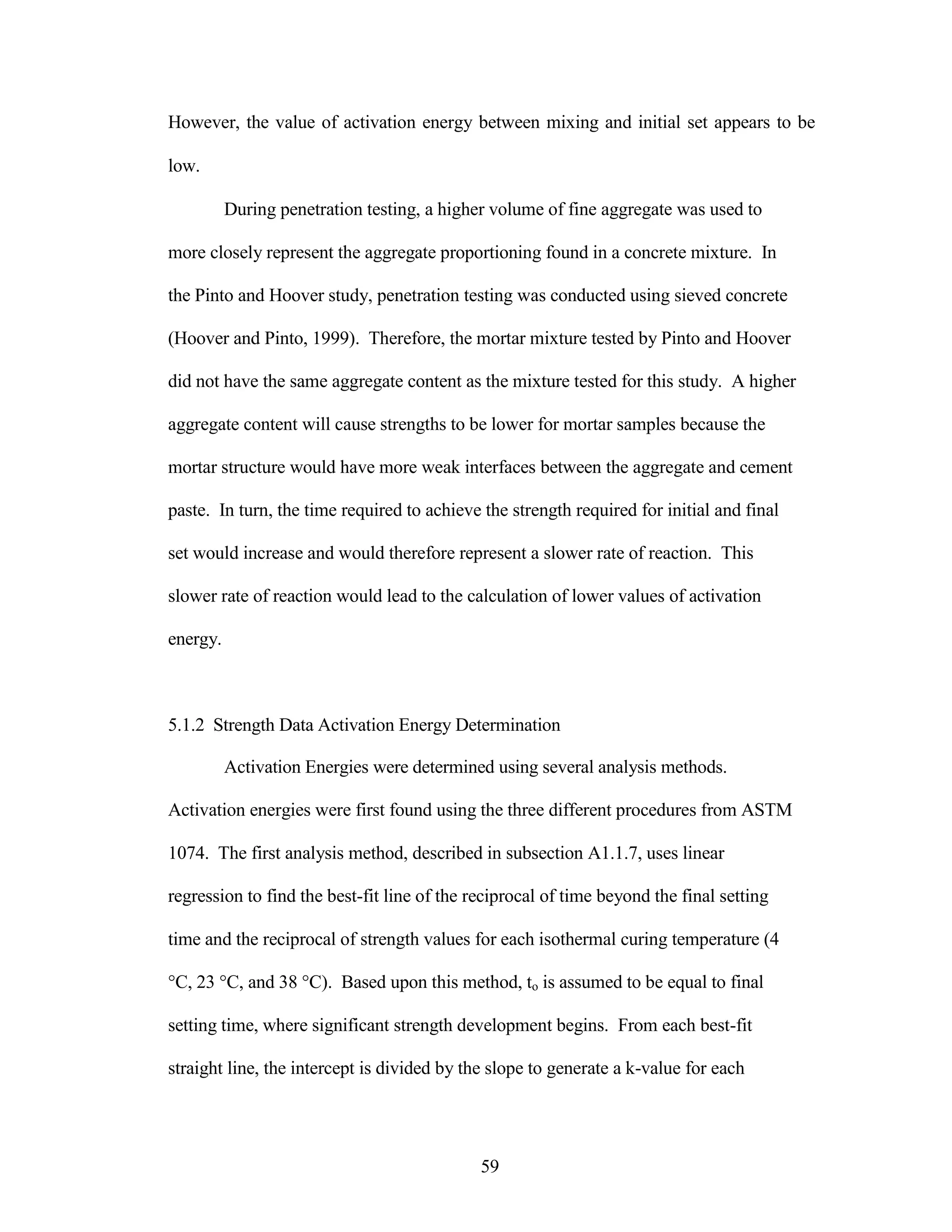However, the value of activation energy between mixing and initial set appears to be
low.
During penetration testing, a higher volume of fine aggregate was used to
more closely represent the aggregate proportioning found in a concrete mixture. In
the Pinto and Hoover study, penetration testing was conducted using sieved concrete
(Hoover and Pinto, 1999). Therefore, the mortar mixture tested by Pinto and Hoover
did not have the same aggregate content as the mixture tested for this study. A higher
aggregate content will cause strengths to be lower for mortar samples because the
mortar structure would have more weak interfaces between the aggregate and cement
paste. In turn, the time required to achieve the strength required for initial and final
set would increase and would therefore represent a slower rate of reaction. This
slower rate of reaction would lead to the calculation of lower values of activation
energy.
5.1.2 Strength Data Activation Energy Determination
Activation Energies were determined using several analysis methods.
Activation energies were first found using the three different procedures from ASTM
1074. The first analysis method, described in subsection A1.1.7, uses linear
regression to find the best-fit line of the reciprocal of time beyond the final setting
time and the reciprocal of strength values for each isothermal curing temperature (4
°C, 23 °C, and 38 °C). Based upon this method, to is assumed to be equal to final
setting time, where significant strength development begins. From each best-fit
straight line, the intercept is divided by the slope to generate a k-value for each
59
 