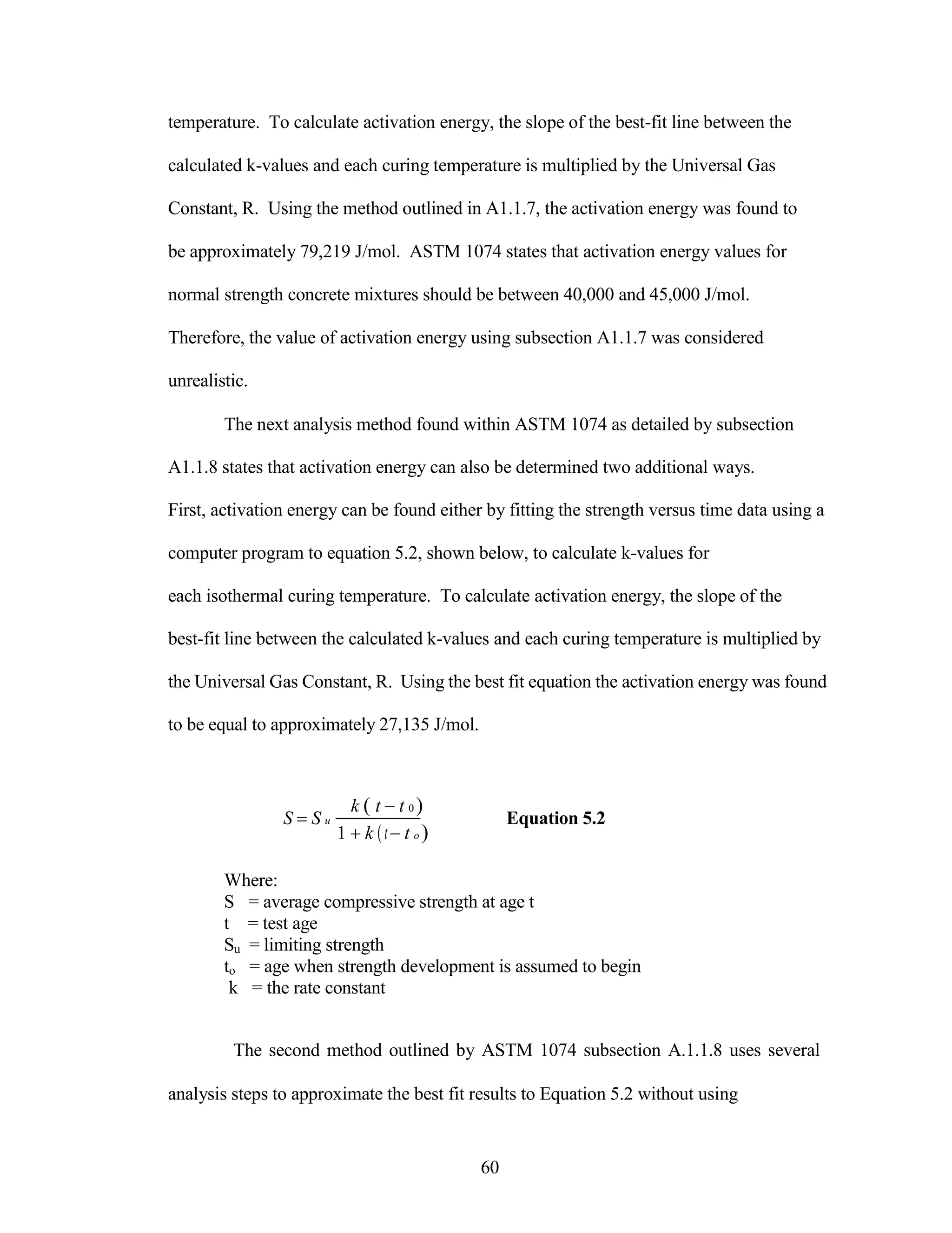 temperature. To calculate activation energy, the slope of the best-fit line between the
calculated k-values and each curing temperature is multiplied by the Universal Gas
Constant, R. Using the method outlined in A1.1.7, the activation energy was found to
be approximately 79,219 J/mol. ASTM 1074 states that activation energy values for
normal strength concrete mixtures should be between 40,000 and 45,000 J/mol.
Therefore, the value of activation energy using subsection A1.1.7 was considered
unrealistic.
The next analysis method found within ASTM 1074 as detailed by subsection
A1.1.8 states that activation energy can also be determined two additional ways.
First, activation energy can be found either by fitting the strength versus time data using a
computer program to equation 5.2, shown below, to calculate k-values for
each isothermal curing temperature. To calculate activation energy, the slope of the
best-fit line between the calculated k-values and each curing temperature is multiplied by
the Universal Gas Constant, R. Using the best fit equation the activation energy was found
to be equal to approximately 27,135 J/mol.
S S u
Where:
k t t 0 
1 k tt o 



Equation 5.2
S = average compressive strength at age t
t = test age
Su = limiting strength
to = age when strength development is assumed to begin
k = the rate constant
The second method outlined by ASTM 1074 subsection A.1.1.8 uses several
analysis steps to approximate the best fit results to Equation 5.2 without using
60
 