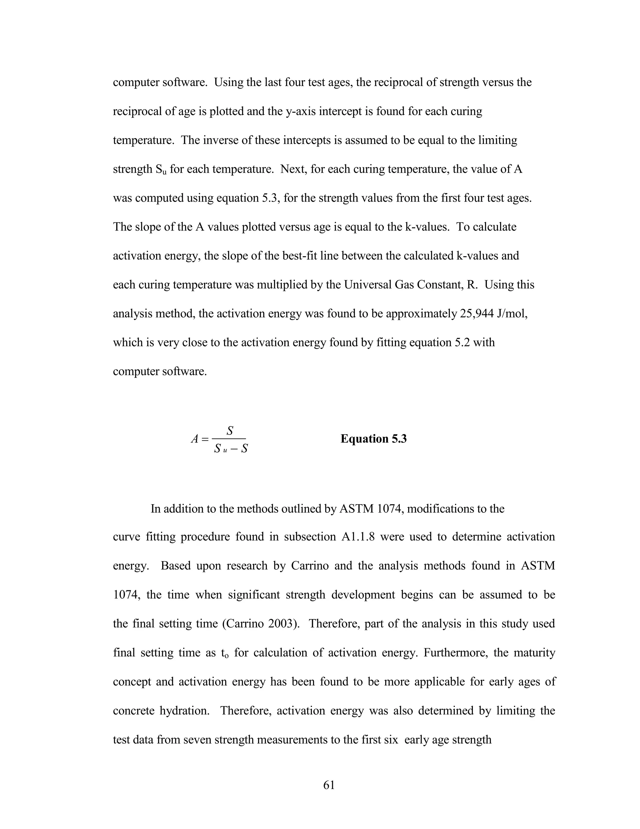 computer software. Using the last four test ages, the reciprocal of strength versus the
reciprocal of age is plotted and the y-axis intercept is found for each curing
temperature. The inverse of these intercepts is assumed to be equal to the limiting
strength Su for each temperature. Next, for each curing temperature, the value of A
was computed using equation 5.3, for the strength values from the first four test ages.
The slope of the A values plotted versus age is equal to the k-values. To calculate
activation energy, the slope of the best-fit line between the calculated k-values and
each curing temperature was multiplied by the Universal Gas Constant, R. Using this
analysis method, the activation energy was found to be approximately 25,944 J/mol,
which is very close to the activation energy found by fitting equation 5.2 with
computer software.
A 


S
S uS
Equation 5.3
In addition to the methods outlined by ASTM 1074, modifications to the
curve fitting procedure found in subsection A1.1.8 were used to determine activation
energy. Based upon research by Carrino and the analysis methods found in ASTM
1074, the time when significant strength development begins can be assumed to be
the final setting time (Carrino 2003). Therefore, part of the analysis in this study used
final setting time as to for calculation of activation energy. Furthermore, the maturity
concept and activation energy has been found to be more applicable for early ages of
concrete hydration. Therefore, activation energy was also determined by limiting the
test data from seven strength measurements to the first six early age strength
61
 