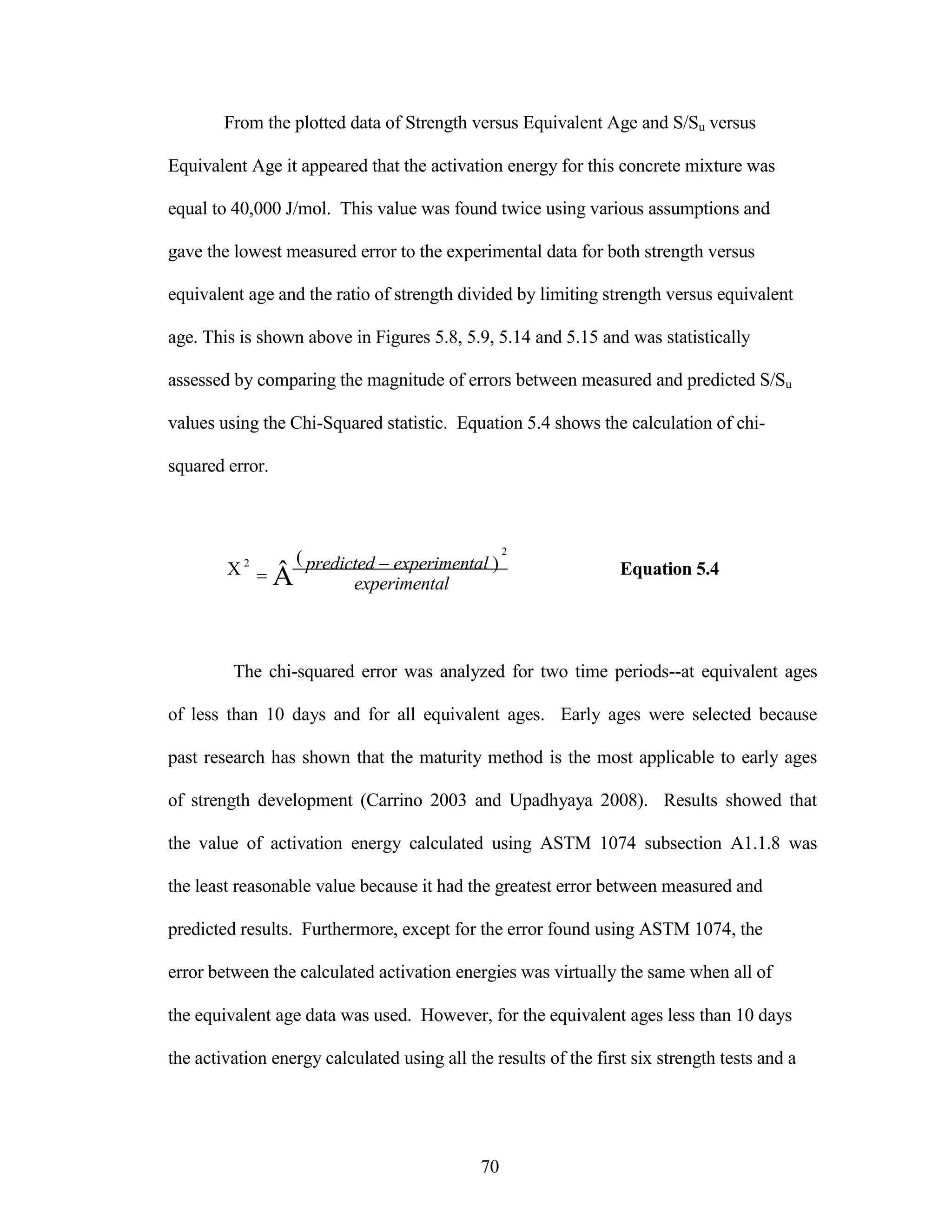 From the plotted data of Strength versus Equivalent Age and S/Su versus
Equivalent Age it appeared that the activation energy for this concrete mixture was
equal to 40,000 J/mol. This value was found twice using various assumptions and
gave the lowest measured error to the experimental data for both strength versus
equivalent age and the ratio of strength divided by limiting strength versus equivalent
age. This is shown above in Figures 5.8, 5.9, 5.14 and 5.15 and was statistically
assessed by comparing the magnitude of errors between measured and predicted S/Su
values using the Chi-Squared statistic. Equation 5.4 shows the calculation of chi-
squared error.







2




(
Â
2
predicted experimental )
experimental
Equation 5.4
The chi-squared error was analyzed for two time periods--at equivalent ages
of less than 10 days and for all equivalent ages. Early ages were selected because
past research has shown that the maturity method is the most applicable to early ages
of strength development (Carrino 2003 and Upadhyaya 2008). Results showed that
the value of activation energy calculated using ASTM 1074 subsection A1.1.8 was
the least reasonable value because it had the greatest error between measured and
predicted results. Furthermore, except for the error found using ASTM 1074, the
error between the calculated activation energies was virtually the same when all of
the equivalent age data was used. However, for the equivalent ages less than 10 days
the activation energy calculated using all the results of the first six strength tests and a
70
 