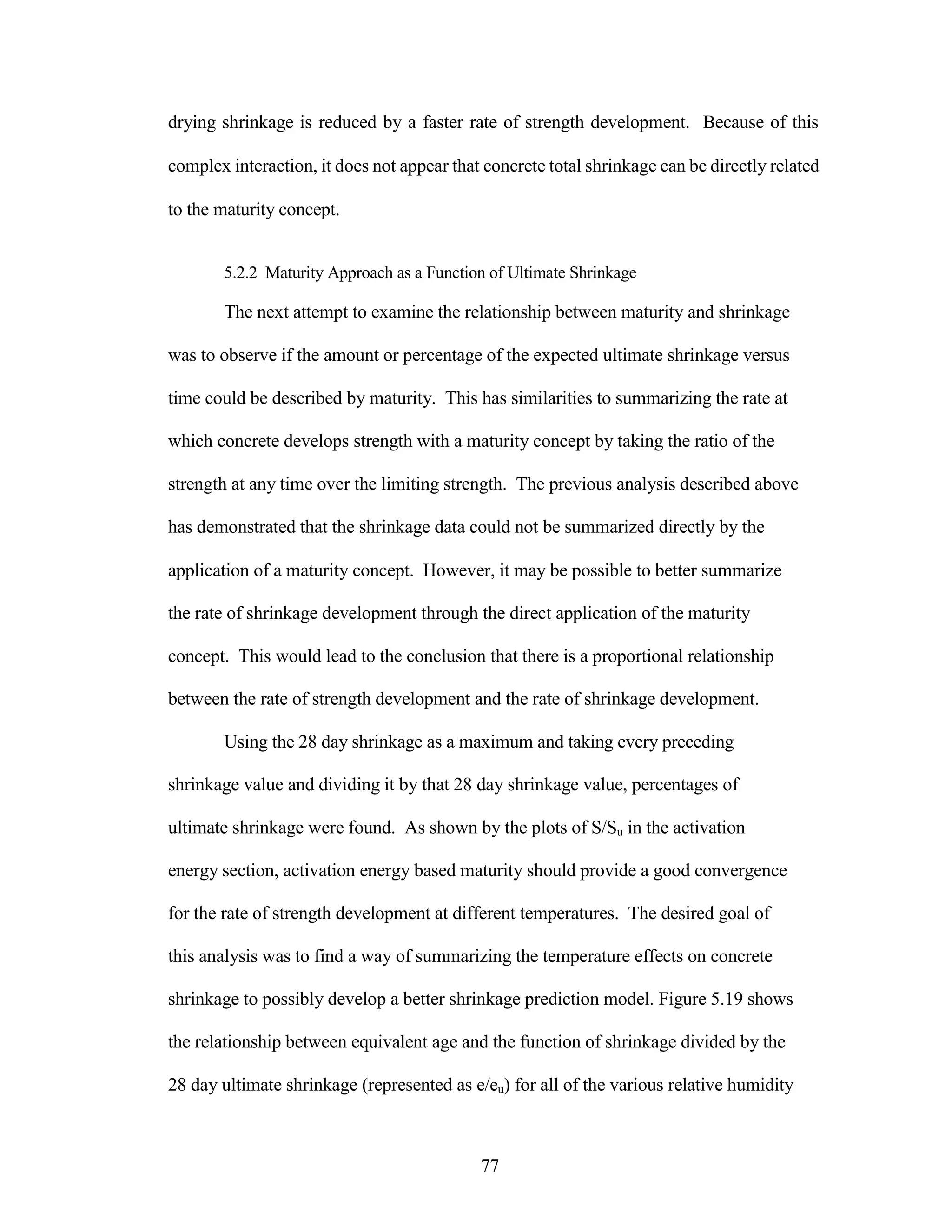 drying shrinkage is reduced by a faster rate of strength development. Because of this
complex interaction, it does not appear that concrete total shrinkage can be directly related
to the maturity concept.
5.2.2 Maturity Approach as a Function of Ultimate Shrinkage
The next attempt to examine the relationship between maturity and shrinkage
was to observe if the amount or percentage of the expected ultimate shrinkage versus
time could be described by maturity. This has similarities to summarizing the rate at
which concrete develops strength with a maturity concept by taking the ratio of the
strength at any time over the limiting strength. The previous analysis described above
has demonstrated that the shrinkage data could not be summarized directly by the
application of a maturity concept. However, it may be possible to better summarize
the rate of shrinkage development through the direct application of the maturity
concept. This would lead to the conclusion that there is a proportional relationship
between the rate of strength development and the rate of shrinkage development.
Using the 28 day shrinkage as a maximum and taking every preceding
shrinkage value and dividing it by that 28 day shrinkage value, percentages of
ultimate shrinkage were found. As shown by the plots of S/Su in the activation
energy section, activation energy based maturity should provide a good convergence
for the rate of strength development at different temperatures. The desired goal of
this analysis was to find a way of summarizing the temperature effects on concrete
shrinkage to possibly develop a better shrinkage prediction model. Figure 5.19 shows
the relationship between equivalent age and the function of shrinkage divided by the
28 day ultimate shrinkage (represented as e/eu) for all of the various relative humidity
77
 