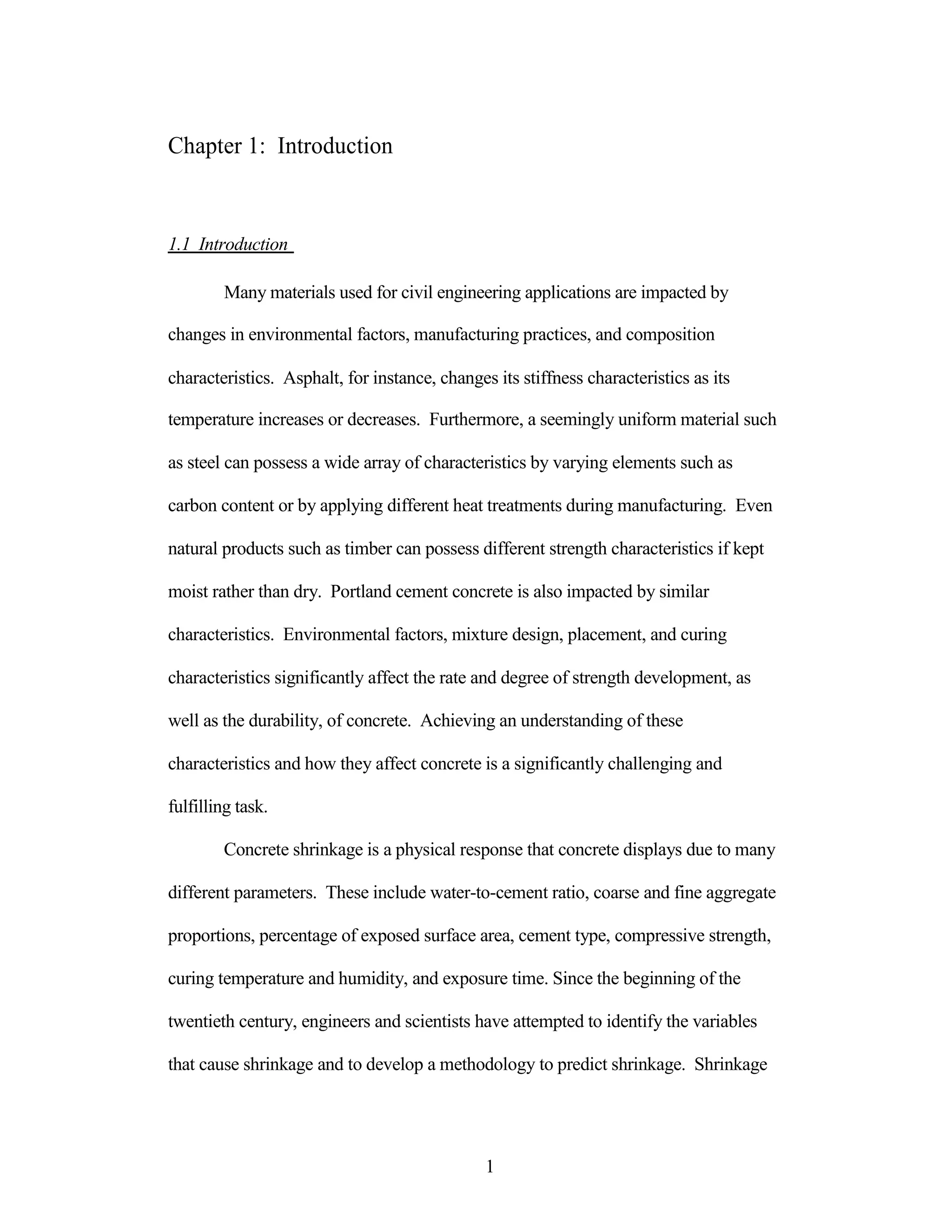 Chapter 1: Introduction
1.1 Introduction
Many materials used for civil engineering applications are impacted by
changes in environmental factors, manufacturing practices, and composition
characteristics. Asphalt, for instance, changes its stiffness characteristics as its
temperature increases or decreases. Furthermore, a seemingly uniform material such
as steel can possess a wide array of characteristics by varying elements such as
carbon content or by applying different heat treatments during manufacturing. Even
natural products such as timber can possess different strength characteristics if kept
moist rather than dry. Portland cement concrete is also impacted by similar
characteristics. Environmental factors, mixture design, placement, and curing
characteristics significantly affect the rate and degree of strength development, as
well as the durability, of concrete. Achieving an understanding of these
characteristics and how they affect concrete is a significantly challenging and
fulfilling task.
Concrete shrinkage is a physical response that concrete displays due to many
different parameters. These include water-to-cement ratio, coarse and fine aggregate
proportions, percentage of exposed surface area, cement type, compressive strength,
curing temperature and humidity, and exposure time. Since the beginning of the
twentieth century, engineers and scientists have attempted to identify the variables
that cause shrinkage and to develop a methodology to predict shrinkage. Shrinkage
1
 