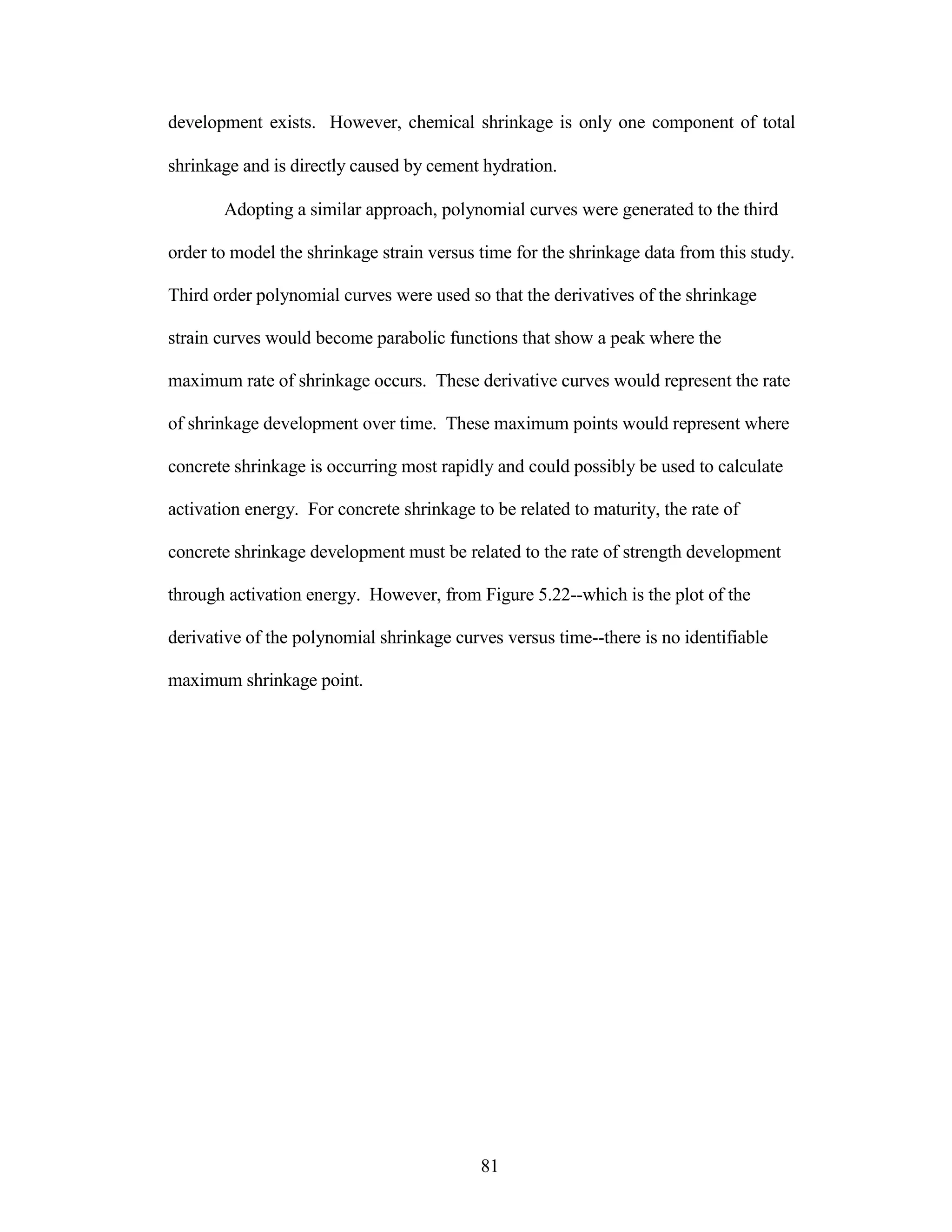 development exists. However, chemical shrinkage is only one component of total
shrinkage and is directly caused by cement hydration.
Adopting a similar approach, polynomial curves were generated to the third
order to model the shrinkage strain versus time for the shrinkage data from this study.
Third order polynomial curves were used so that the derivatives of the shrinkage
strain curves would become parabolic functions that show a peak where the
maximum rate of shrinkage occurs. These derivative curves would represent the rate
of shrinkage development over time. These maximum points would represent where
concrete shrinkage is occurring most rapidly and could possibly be used to calculate
activation energy. For concrete shrinkage to be related to maturity, the rate of
concrete shrinkage development must be related to the rate of strength development
through activation energy. However, from Figure 5.22--which is the plot of the
derivative of the polynomial shrinkage curves versus time--there is no identifiable
maximum shrinkage point.
81
 
