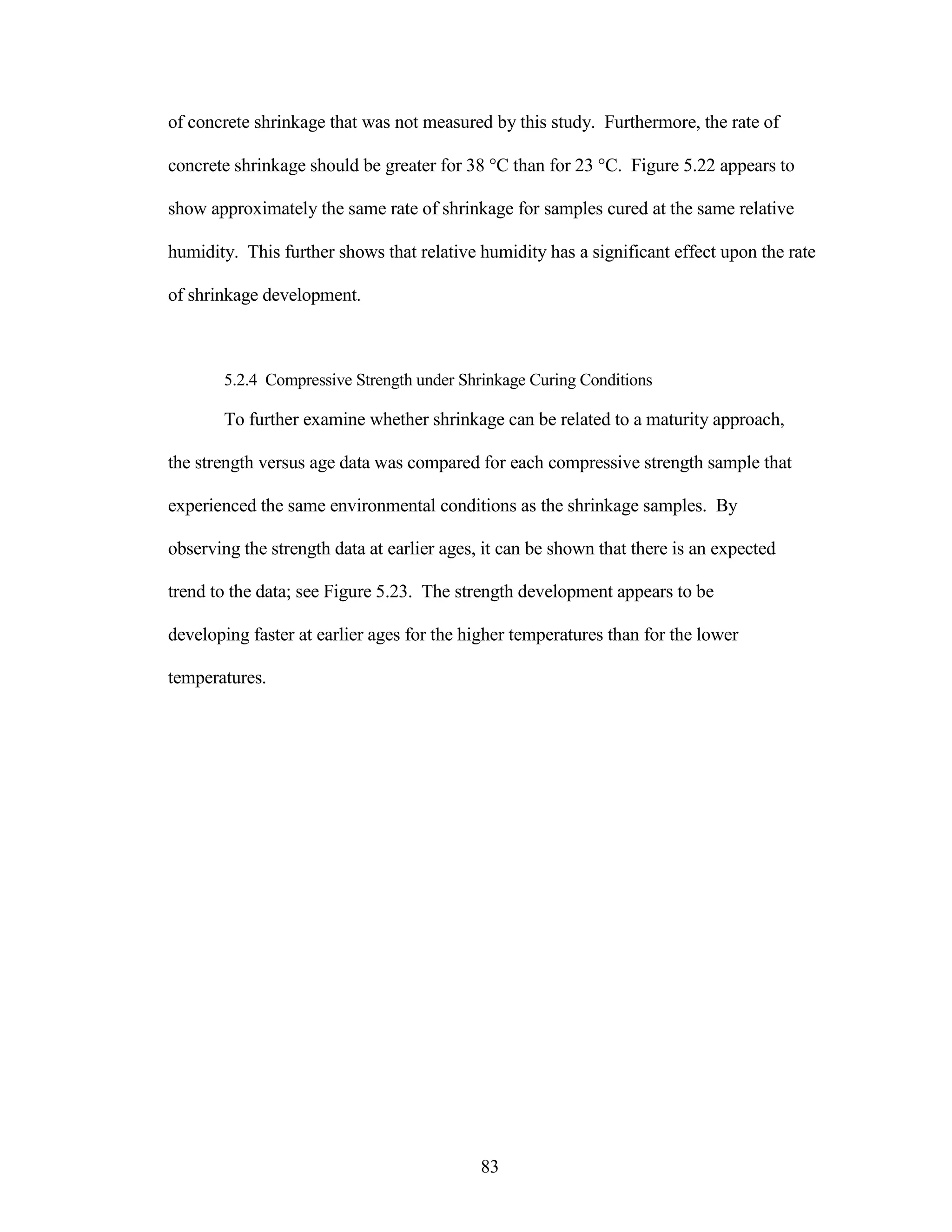 of concrete shrinkage that was not measured by this study. Furthermore, the rate of
concrete shrinkage should be greater for 38 °C than for 23 °C. Figure 5.22 appears to
show approximately the same rate of shrinkage for samples cured at the same relative
humidity. This further shows that relative humidity has a significant effect upon the rate
of shrinkage development.
5.2.4 Compressive Strength under Shrinkage Curing Conditions
To further examine whether shrinkage can be related to a maturity approach,
the strength versus age data was compared for each compressive strength sample that
experienced the same environmental conditions as the shrinkage samples. By
observing the strength data at earlier ages, it can be shown that there is an expected
trend to the data; see Figure 5.23. The strength development appears to be
developing faster at earlier ages for the higher temperatures than for the lower
temperatures.
83
 