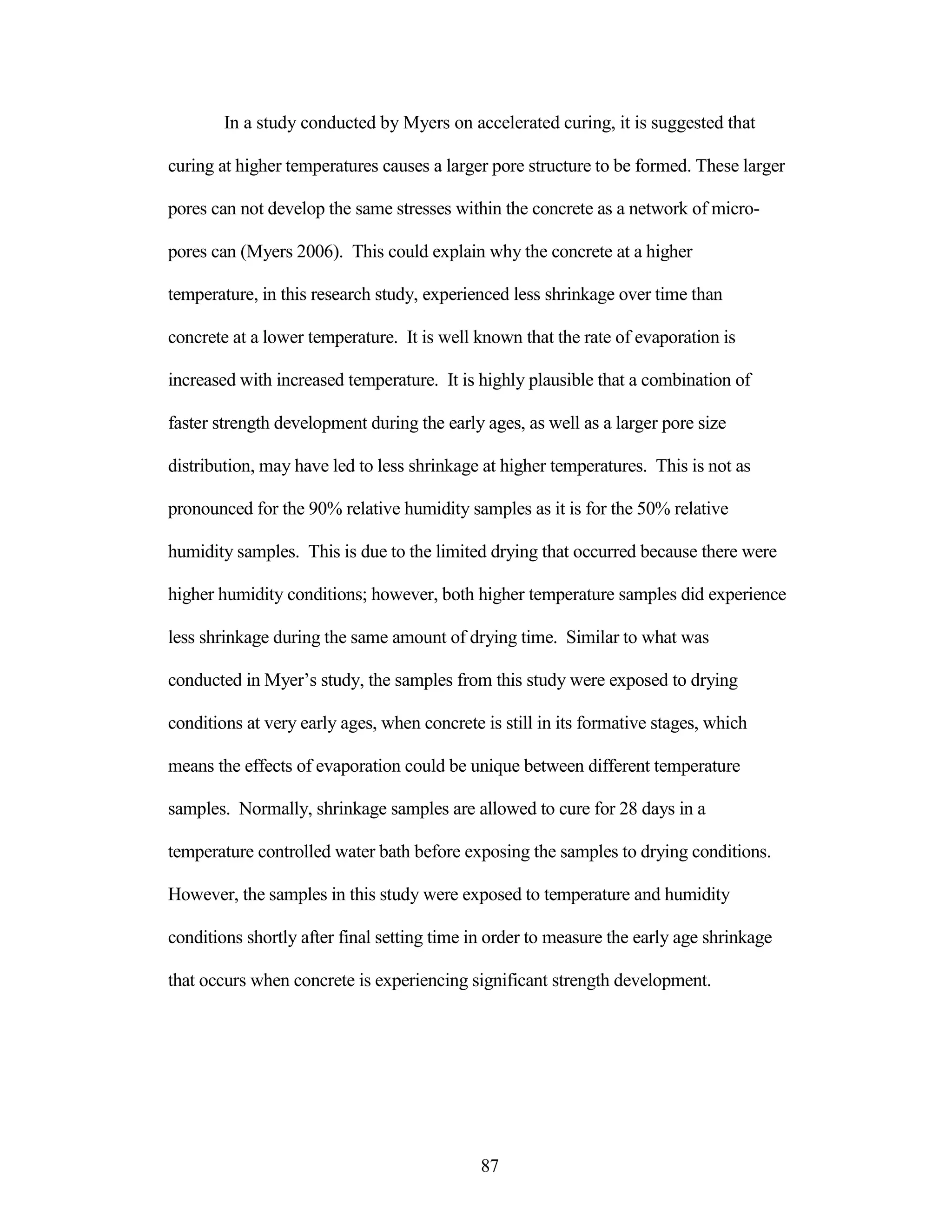 In a study conducted by Myers on accelerated curing, it is suggested that
curing at higher temperatures causes a larger pore structure to be formed. These larger
pores can not develop the same stresses within the concrete as a network of micro-
pores can (Myers 2006). This could explain why the concrete at a higher
temperature, in this research study, experienced less shrinkage over time than
concrete at a lower temperature. It is well known that the rate of evaporation is
increased with increased temperature. It is highly plausible that a combination of
faster strength development during the early ages, as well as a larger pore size
distribution, may have led to less shrinkage at higher temperatures. This is not as
pronounced for the 90% relative humidity samples as it is for the 50% relative
humidity samples. This is due to the limited drying that occurred because there were
higher humidity conditions; however, both higher temperature samples did experience
less shrinkage during the same amount of drying time. Similar to what was
conducted in Myer‟s study, the samples from this study were exposed to drying
conditions at very early ages, when concrete is still in its formative stages, which
means the effects of evaporation could be unique between different temperature
samples. Normally, shrinkage samples are allowed to cure for 28 days in a
temperature controlled water bath before exposing the samples to drying conditions.
However, the samples in this study were exposed to temperature and humidity
conditions shortly after final setting time in order to measure the early age shrinkage
that occurs when concrete is experiencing significant strength development.
87
 