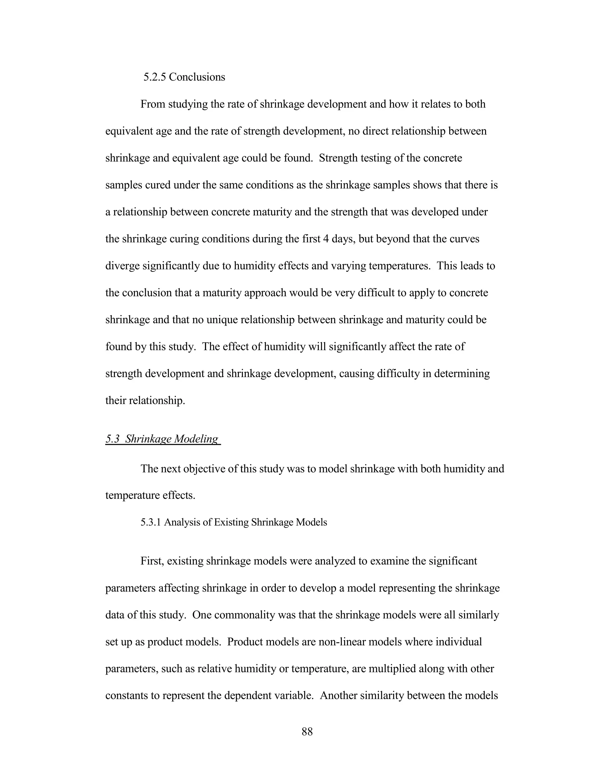 5.2.5 Conclusions
From studying the rate of shrinkage development and how it relates to both
equivalent age and the rate of strength development, no direct relationship between
shrinkage and equivalent age could be found. Strength testing of the concrete
samples cured under the same conditions as the shrinkage samples shows that there is
a relationship between concrete maturity and the strength that was developed under
the shrinkage curing conditions during the first 4 days, but beyond that the curves
diverge significantly due to humidity effects and varying temperatures. This leads to
the conclusion that a maturity approach would be very difficult to apply to concrete
shrinkage and that no unique relationship between shrinkage and maturity could be
found by this study. The effect of humidity will significantly affect the rate of
strength development and shrinkage development, causing difficulty in determining
their relationship.
5.3 Shrinkage Modeling
The next objective of this study was to model shrinkage with both humidity and
temperature effects.
5.3.1 Analysis of Existing Shrinkage Models
First, existing shrinkage models were analyzed to examine the significant
parameters affecting shrinkage in order to develop a model representing the shrinkage
data of this study. One commonality was that the shrinkage models were all similarly
set up as product models. Product models are non-linear models where individual
parameters, such as relative humidity or temperature, are multiplied along with other
constants to represent the dependent variable. Another similarity between the models
88
 
