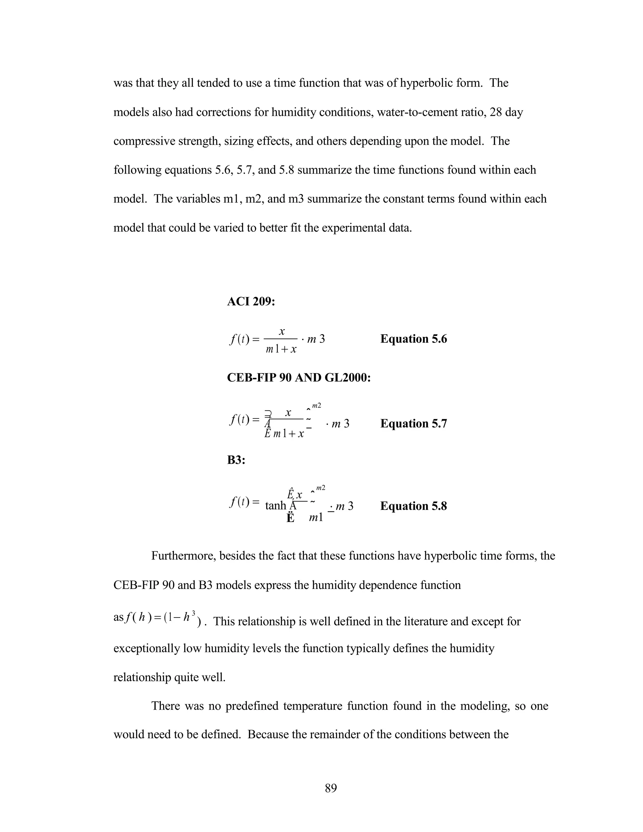 was that they all tended to use a time function that was of hyperbolic form. The
models also had corrections for humidity conditions, water-to-cement ratio, 28 day
compressive strength, sizing effects, and others depending upon the model. The
following equations 5.6, 5.7, and 5.8 summarize the time functions found within each
model. The variables m1, m2, and m3 summarize the constant terms found within each
model that could be varied to better fit the experimental data.
ACI 209:
f (t) 

x
m1x
m 3 Equation 5.6
CEB-FIP 90 AND GL2000:
f (t) 

B3:
f (t) 

 x
Á
Ë m1x
Ê x
tanh Á
m2
ˆ
˜ m 3 Equation 5.7
¯
m2
ˆ
˜ m 3 Equation 5.8
Ë m1 ¯
Furthermore, besides the fact that these functions have hyperbolic time forms, the
CEB-FIP 90 and B3 models express the humidity dependence function
as f ( h ) (1h 3
) . This relationship is well defined in the literature and except for
exceptionally low humidity levels the function typically defines the humidity
relationship quite well.
There was no predefined temperature function found in the modeling, so one
would need to be defined. Because the remainder of the conditions between the
89
 