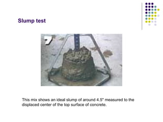 Slump test




 This mix shows an ideal slump of around 4.5" measured to the
 displaced center of the top surface of concrete.
 