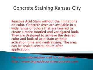 Reactive Acid Stain without the limitations 
on color. Concrete dyes are available in a 
wide range of colors that are layered to 
create a more mottled and variegated look. 
They are designed to achieve the desired 
color and look of acid stain without 
activation time and neutralizing. The area 
can be sealed several hours after 
application. 
For more information visit to our website: 
http://www.bigreddecorativeconcrete.com 
