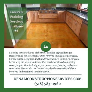Concrete
Staining
Services
inAlbany
NY
Staining concrete is one of the most popular applications for
transforming concrete slabs. Often referred to as colored concrete,
homeowners, designers and builders are drawn to stained concrete
because of the unique outcome that can be achieved combining
colors, application techniques, etc., on cement flooring and other
substrates. The results are limited only by the creativity of those
involved in the stained concrete process.
DENALICONSTRUCTIONSERVICES.COM
(518) 583-1960
 