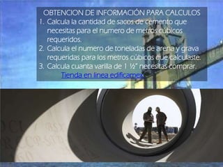 OBTENCION DE INFORMACIÓN PARA CALCULOS
1. Calcula la cantidad de sacos de cemento que
necesitas para el numero de metros cúbicos
requeridos.
2. Calcula el numero de toneladas de arena y grava
requeridas para los metros cúbicos que calculaste.
3. Calcula cuanta varilla de 1 ½” necesitas comprar.
Tienda en linea edificamex.

 