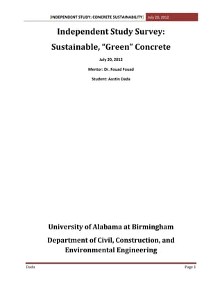 [INDEPENDENT STUDY: CONCRETE SUSTAINABILITY] July 20, 2012
Dada Page 1
Independent Study Survey:
Sustainable, “Green” Concrete
July 20, 2012
Mentor: Dr. Fouad Fouad
Student: Austin Dada
University of Alabama at Birmingham
Department of Civil, Construction, and
Environmental Engineering
 