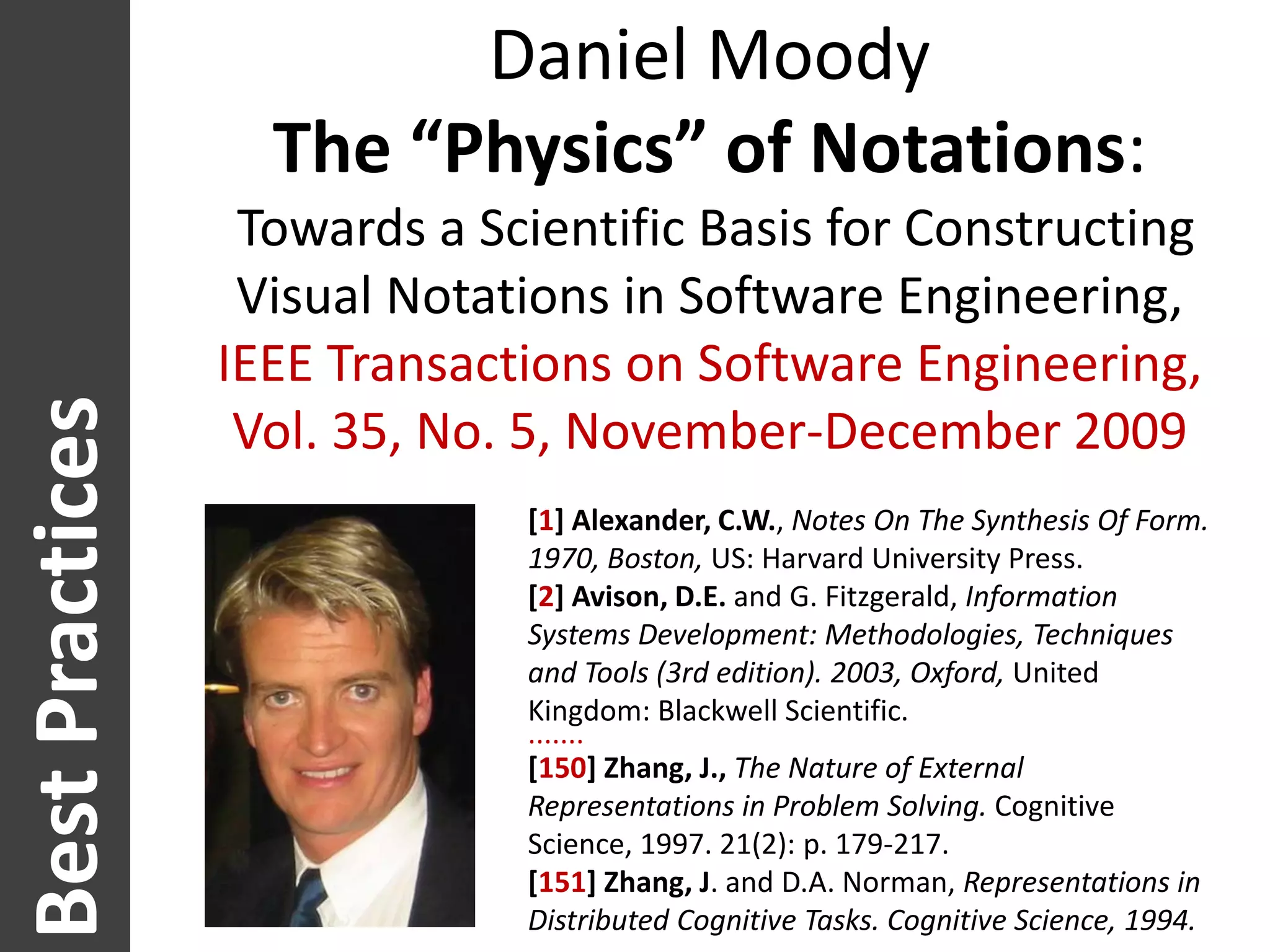 Daniel Moody
                      The “Physics” of Notations:
                     Towards a Scientific Basis for Constructing
                     Visual Notations in Software Engineering,
                    IEEE Transactions on Software Engineering,
Best Practices


                     Vol. 35, No. 5, November-December 2009
                                 [1] Alexander, C.W., Notes On The Synthesis Of Form.
                                 1970, Boston, US: Harvard University Press.
  Worst practices




                                 [2] Avison, D.E. and G. Fitzgerald, Information
                                 Systems Development: Methodologies, Techniques
                                 and Tools (3rd edition). 2003, Oxford, United
                                 Kingdom: Blackwell Scientific.
                                 .......
                                 [150] Zhang, J., The Nature of External
                                 Representations in Problem Solving. Cognitive
                                 Science, 1997. 21(2): p. 179-217.
                                 [151] Zhang, J. and D.A. Norman, Representations in
                                 Distributed Cognitive Tasks. Cognitive Science, 1994.
 