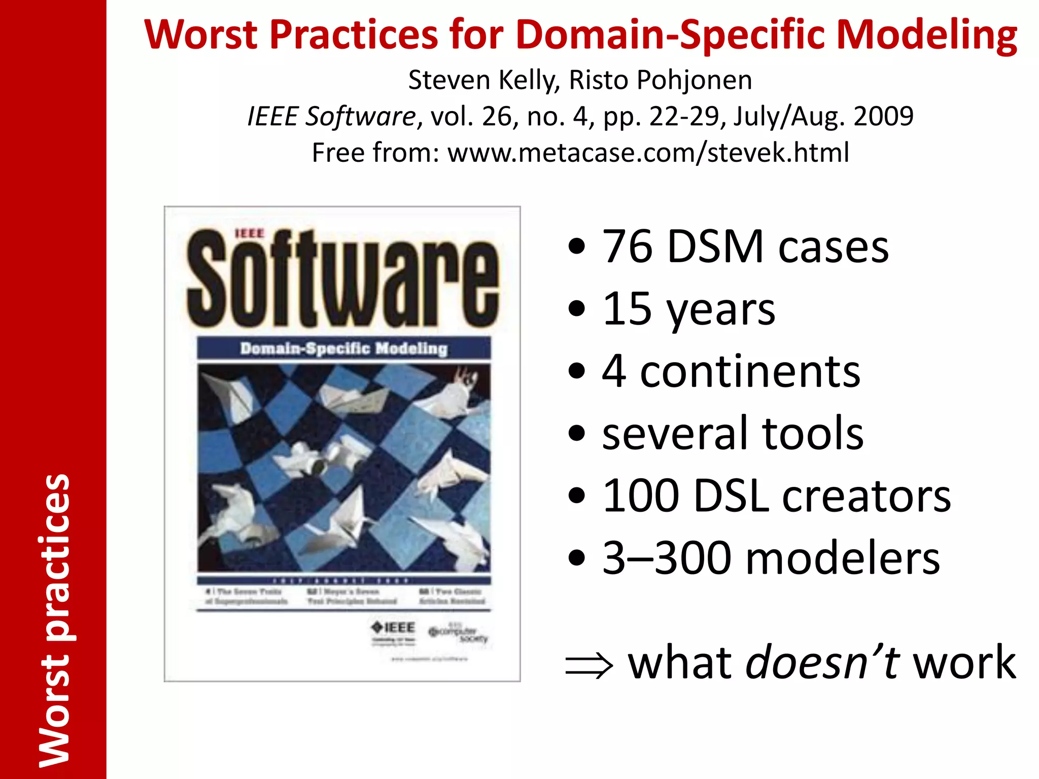Worst Practices for Domain-Specific Modeling
                                    Steven Kelly, Risto Pohjonen
                       IEEE Software, vol. 26, no. 4, pp. 22-29, July/Aug. 2009
                            Free from: www.metacase.com/stevek.html


                                                 • 76 DSM cases
                                                 • 15 years
                                                 • 4 continents
                                                 • several tools
                                                 • 100 DSL creators
Worst practices




                                                 • 3–300 modelers

                                                  what doesn’t work
 
