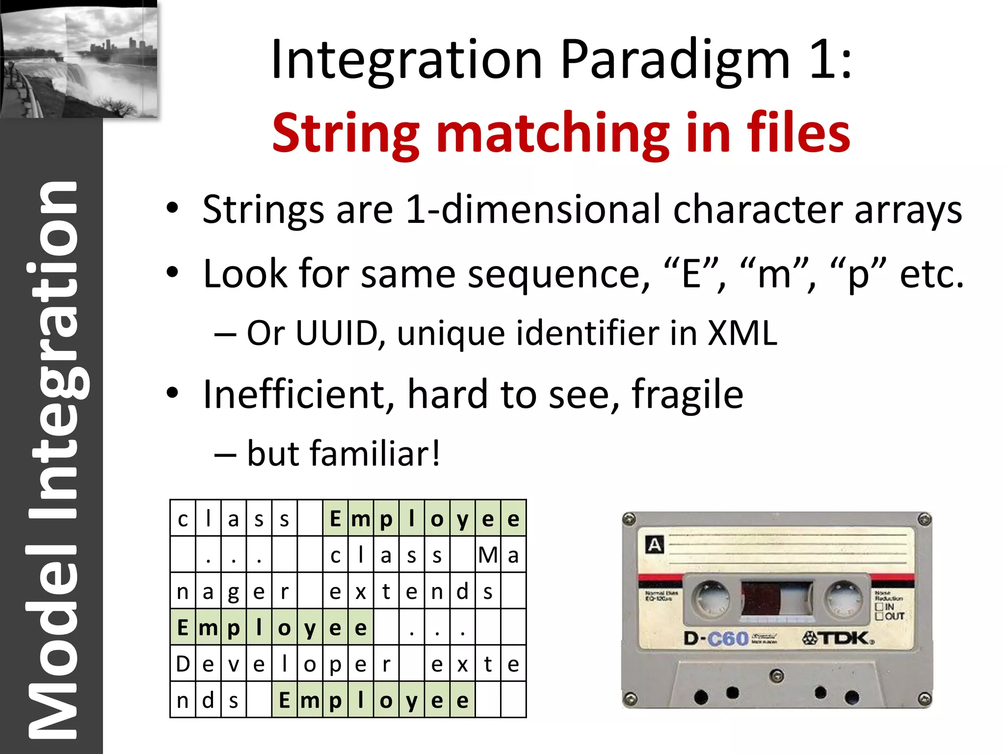 Integration Paradigm 1:
                                  String matching in files
Model Integration
                    • Strings are 1-dimensional character arrays
                    • Look for same sequence, “E”, “m”, “p” etc.
                       – Or UUID, unique identifier in XML
                    • Inefficient, hard to see, fragile
                       – but familiar!
                    c l   a   s   s   E   m   p l o y   e e
                      .   .   .       c   l   a s s     Ma
                    n a   g   e   r   e   x   t e n d   s
                    Em    p   l   o y e   e     . . .
                    D e   v   e   l o p   e   r   e x   t e
                    n d   s       Emp     l   o y e e
 
