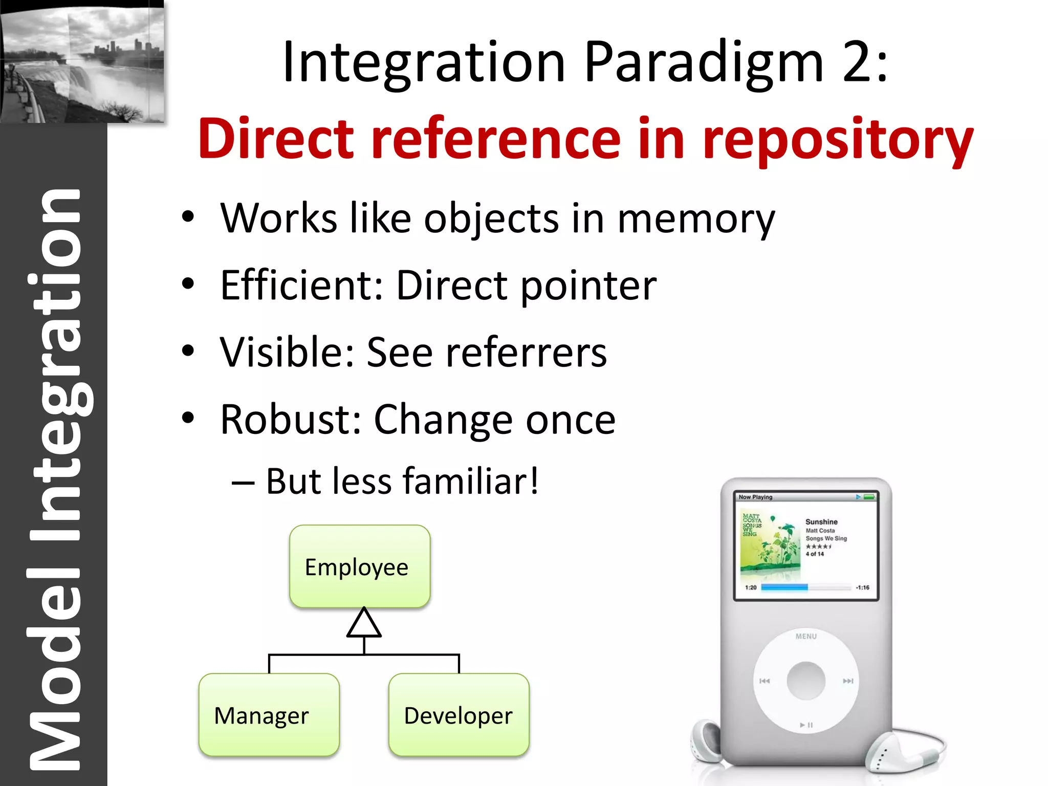 Integration Paradigm 2:
                    Direct reference in repository
Model Integration
                    •   Works like objects in memory
                    •   Efficient: Direct pointer
                    •   Visible: See referrers
                    •   Robust: Change once
                         – But less familiar!

                              Employee




                        Manager      Developer
 